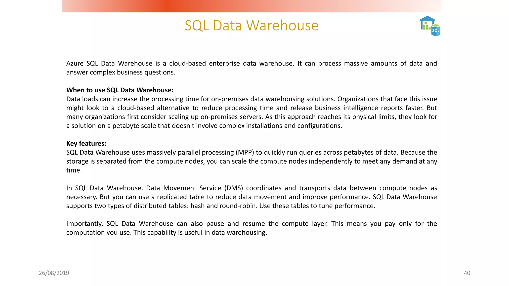 SQL Data Warehouse
26/08/2019 40
Azure SQL Data Warehouse is a cloud-based enterprise data warehouse. It can process massive amounts of data and
answer complex business questions.
When to use SQL Data Warehouse:
Data loads can increase the processing time for on-premises data warehousing solutions. Organizations that face this issue
might look to a cloud-based alternative to reduce processing time and release business intelligence reports faster. But
many organizations first consider scaling up on-premises servers. As this approach reaches its physical limits, they look for
a solution on a petabyte scale that doesn't involve complex installations and configurations.
Key features:
SQL Data Warehouse uses massively parallel processing (MPP) to quickly run queries across petabytes of data. Because the
storage is separated from the compute nodes, you can scale the compute nodes independently to meet any demand at any
time.
In SQL Data Warehouse, Data Movement Service (DMS) coordinates and transports data between compute nodes as
necessary. But you can use a replicated table to reduce data movement and improve performance. SQL Data Warehouse
supports two types of distributed tables: hash and round-robin. Use these tables to tune performance.
Importantly, SQL Data Warehouse can also pause and resume the compute layer. This means you pay only for the
computation you use. This capability is useful in data warehousing.
 