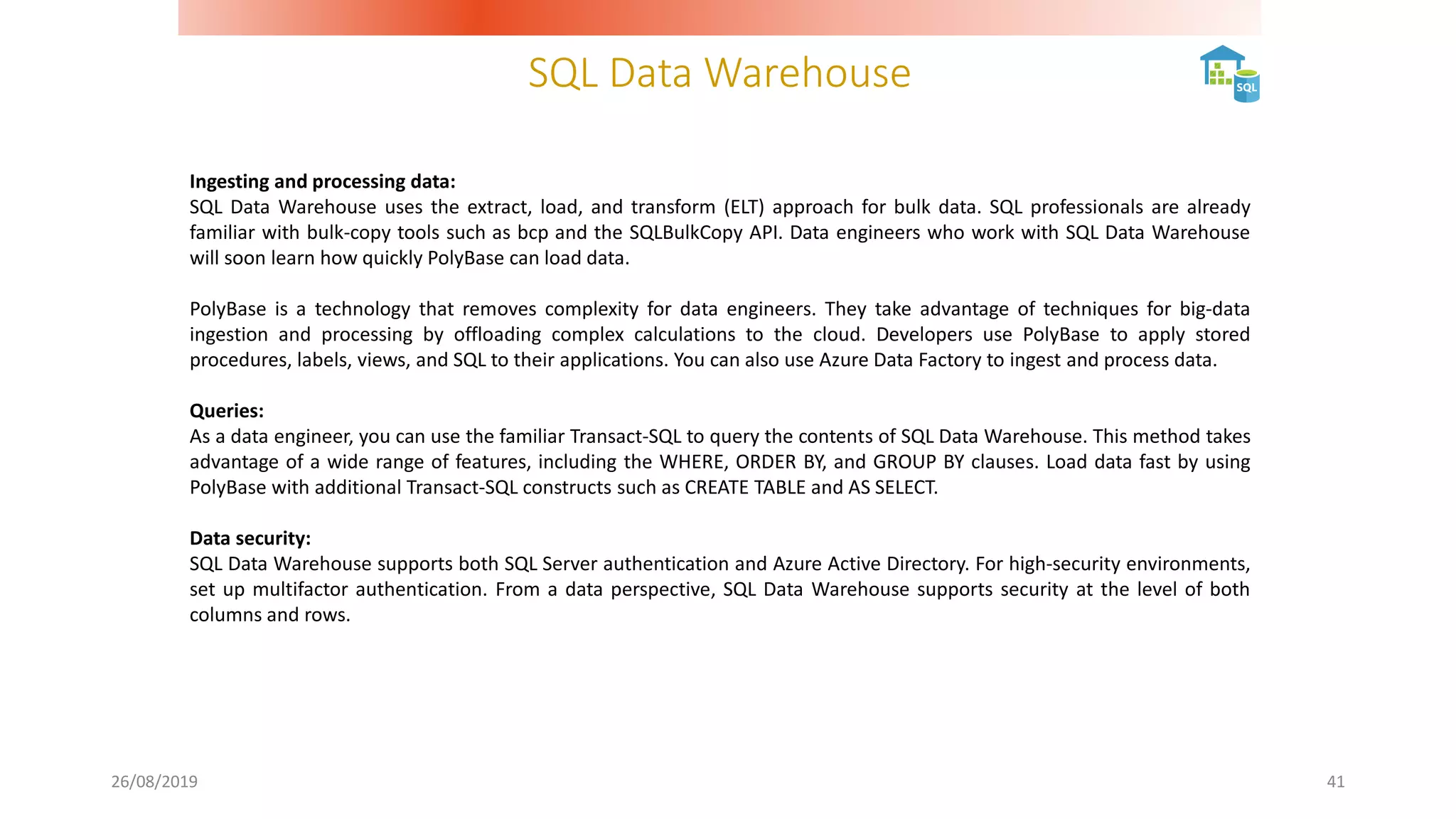 SQL Data Warehouse
26/08/2019 41
Ingesting and processing data:
SQL Data Warehouse uses the extract, load, and transform (ELT) approach for bulk data. SQL professionals are already
familiar with bulk-copy tools such as bcp and the SQLBulkCopy API. Data engineers who work with SQL Data Warehouse
will soon learn how quickly PolyBase can load data.
PolyBase is a technology that removes complexity for data engineers. They take advantage of techniques for big-data
ingestion and processing by offloading complex calculations to the cloud. Developers use PolyBase to apply stored
procedures, labels, views, and SQL to their applications. You can also use Azure Data Factory to ingest and process data.
Queries:
As a data engineer, you can use the familiar Transact-SQL to query the contents of SQL Data Warehouse. This method takes
advantage of a wide range of features, including the WHERE, ORDER BY, and GROUP BY clauses. Load data fast by using
PolyBase with additional Transact-SQL constructs such as CREATE TABLE and AS SELECT.
Data security:
SQL Data Warehouse supports both SQL Server authentication and Azure Active Directory. For high-security environments,
set up multifactor authentication. From a data perspective, SQL Data Warehouse supports security at the level of both
columns and rows.
 