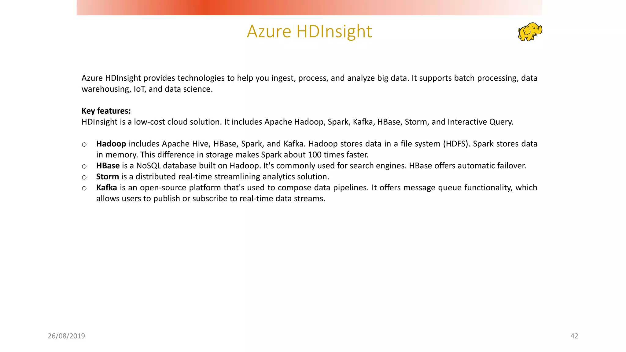 Azure HDInsight
26/08/2019 42
Azure HDInsight provides technologies to help you ingest, process, and analyze big data. It supports batch processing, data
warehousing, IoT, and data science.
Key features:
HDInsight is a low-cost cloud solution. It includes Apache Hadoop, Spark, Kafka, HBase, Storm, and Interactive Query.
o Hadoop includes Apache Hive, HBase, Spark, and Kafka. Hadoop stores data in a file system (HDFS). Spark stores data
in memory. This difference in storage makes Spark about 100 times faster.
o HBase is a NoSQL database built on Hadoop. It's commonly used for search engines. HBase offers automatic failover.
o Storm is a distributed real-time streamlining analytics solution.
o Kafka is an open-source platform that's used to compose data pipelines. It offers message queue functionality, which
allows users to publish or subscribe to real-time data streams.
 