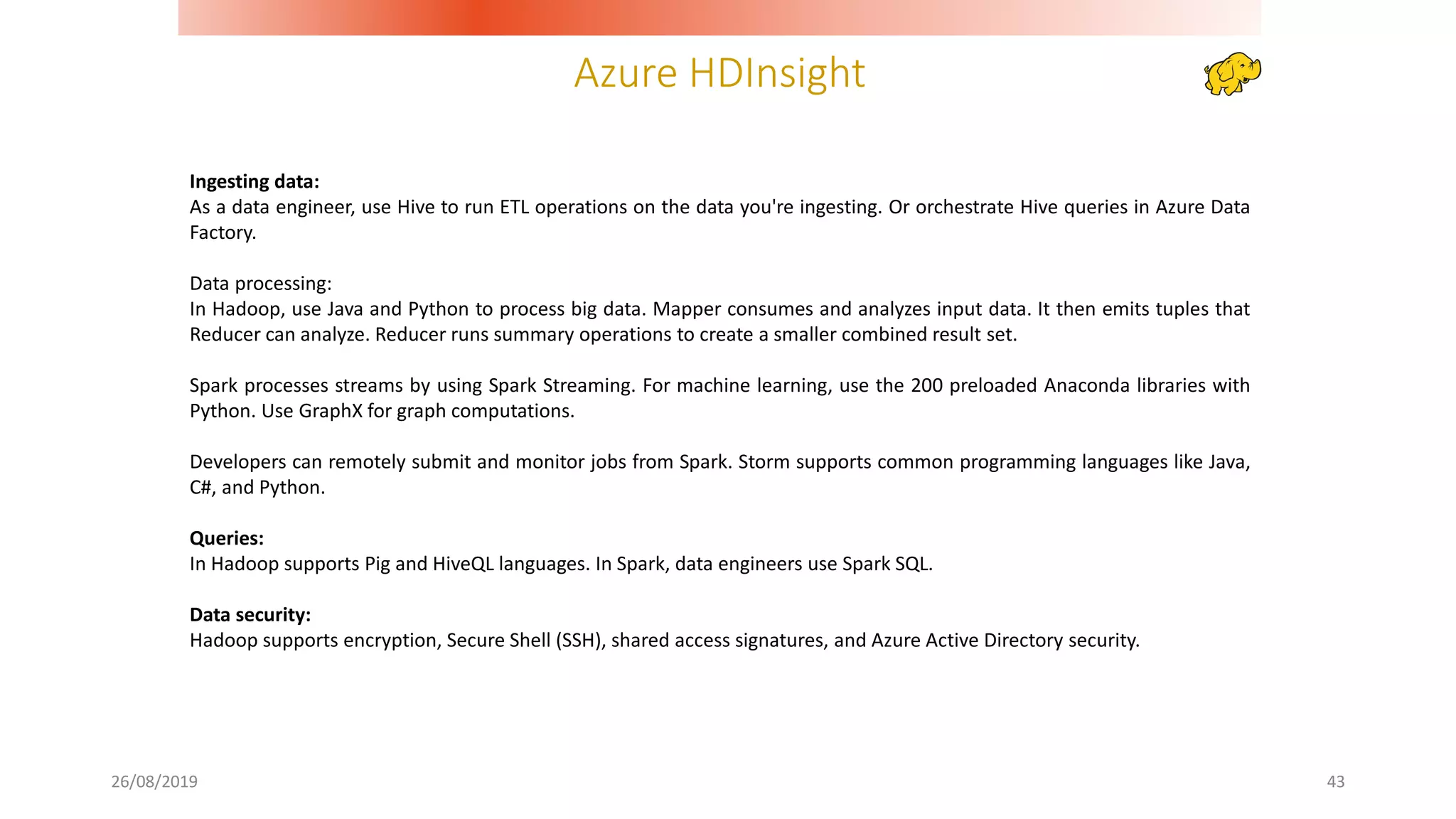 Azure HDInsight
26/08/2019 43
Ingesting data:
As a data engineer, use Hive to run ETL operations on the data you're ingesting. Or orchestrate Hive queries in Azure Data
Factory.
Data processing:
In Hadoop, use Java and Python to process big data. Mapper consumes and analyzes input data. It then emits tuples that
Reducer can analyze. Reducer runs summary operations to create a smaller combined result set.
Spark processes streams by using Spark Streaming. For machine learning, use the 200 preloaded Anaconda libraries with
Python. Use GraphX for graph computations.
Developers can remotely submit and monitor jobs from Spark. Storm supports common programming languages like Java,
C#, and Python.
Queries:
In Hadoop supports Pig and HiveQL languages. In Spark, data engineers use Spark SQL.
Data security:
Hadoop supports encryption, Secure Shell (SSH), shared access signatures, and Azure Active Directory security.
 