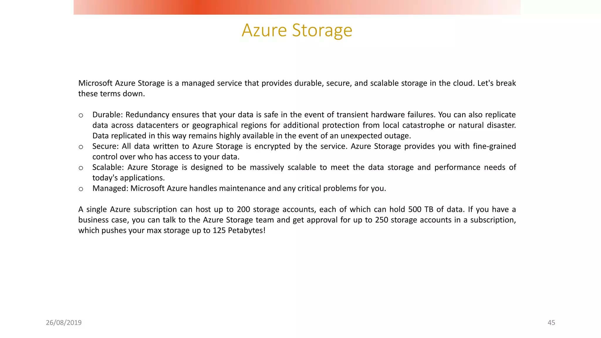 Azure Storage
26/08/2019 45
Microsoft Azure Storage is a managed service that provides durable, secure, and scalable storage in the cloud. Let's break
these terms down.
o Durable: Redundancy ensures that your data is safe in the event of transient hardware failures. You can also replicate
data across datacenters or geographical regions for additional protection from local catastrophe or natural disaster.
Data replicated in this way remains highly available in the event of an unexpected outage.
o Secure: All data written to Azure Storage is encrypted by the service. Azure Storage provides you with fine-grained
control over who has access to your data.
o Scalable: Azure Storage is designed to be massively scalable to meet the data storage and performance needs of
today's applications.
o Managed: Microsoft Azure handles maintenance and any critical problems for you.
A single Azure subscription can host up to 200 storage accounts, each of which can hold 500 TB of data. If you have a
business case, you can talk to the Azure Storage team and get approval for up to 250 storage accounts in a subscription,
which pushes your max storage up to 125 Petabytes!
 
