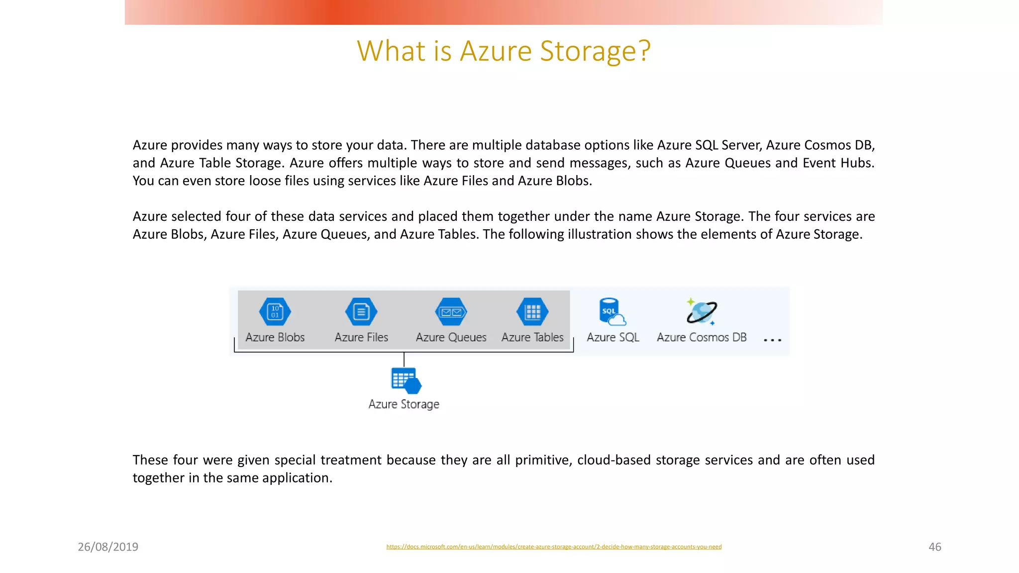 What is Azure Storage?
26/08/2019 46
Azure provides many ways to store your data. There are multiple database options like Azure SQL Server, Azure Cosmos DB,
and Azure Table Storage. Azure offers multiple ways to store and send messages, such as Azure Queues and Event Hubs.
You can even store loose files using services like Azure Files and Azure Blobs.
Azure selected four of these data services and placed them together under the name Azure Storage. The four services are
Azure Blobs, Azure Files, Azure Queues, and Azure Tables. The following illustration shows the elements of Azure Storage.
https://docs.microsoft.com/en-us/learn/modules/create-azure-storage-account/2-decide-how-many-storage-accounts-you-need
These four were given special treatment because they are all primitive, cloud-based storage services and are often used
together in the same application.
 
