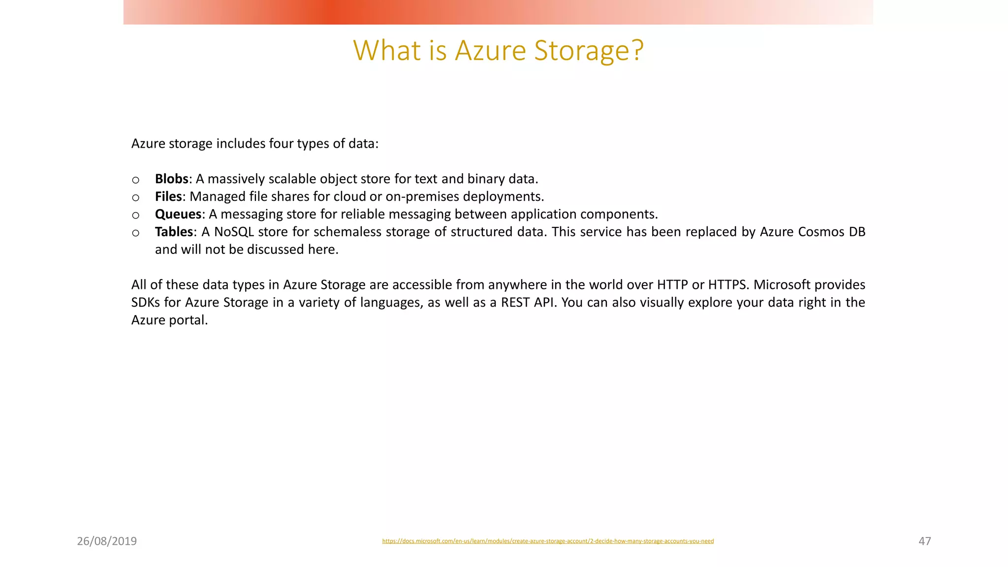 What is Azure Storage?
26/08/2019 47
Azure storage includes four types of data:
o Blobs: A massively scalable object store for text and binary data.
o Files: Managed file shares for cloud or on-premises deployments.
o Queues: A messaging store for reliable messaging between application components.
o Tables: A NoSQL store for schemaless storage of structured data. This service has been replaced by Azure Cosmos DB
and will not be discussed here.
All of these data types in Azure Storage are accessible from anywhere in the world over HTTP or HTTPS. Microsoft provides
SDKs for Azure Storage in a variety of languages, as well as a REST API. You can also visually explore your data right in the
Azure portal.
https://docs.microsoft.com/en-us/learn/modules/create-azure-storage-account/2-decide-how-many-storage-accounts-you-need
 