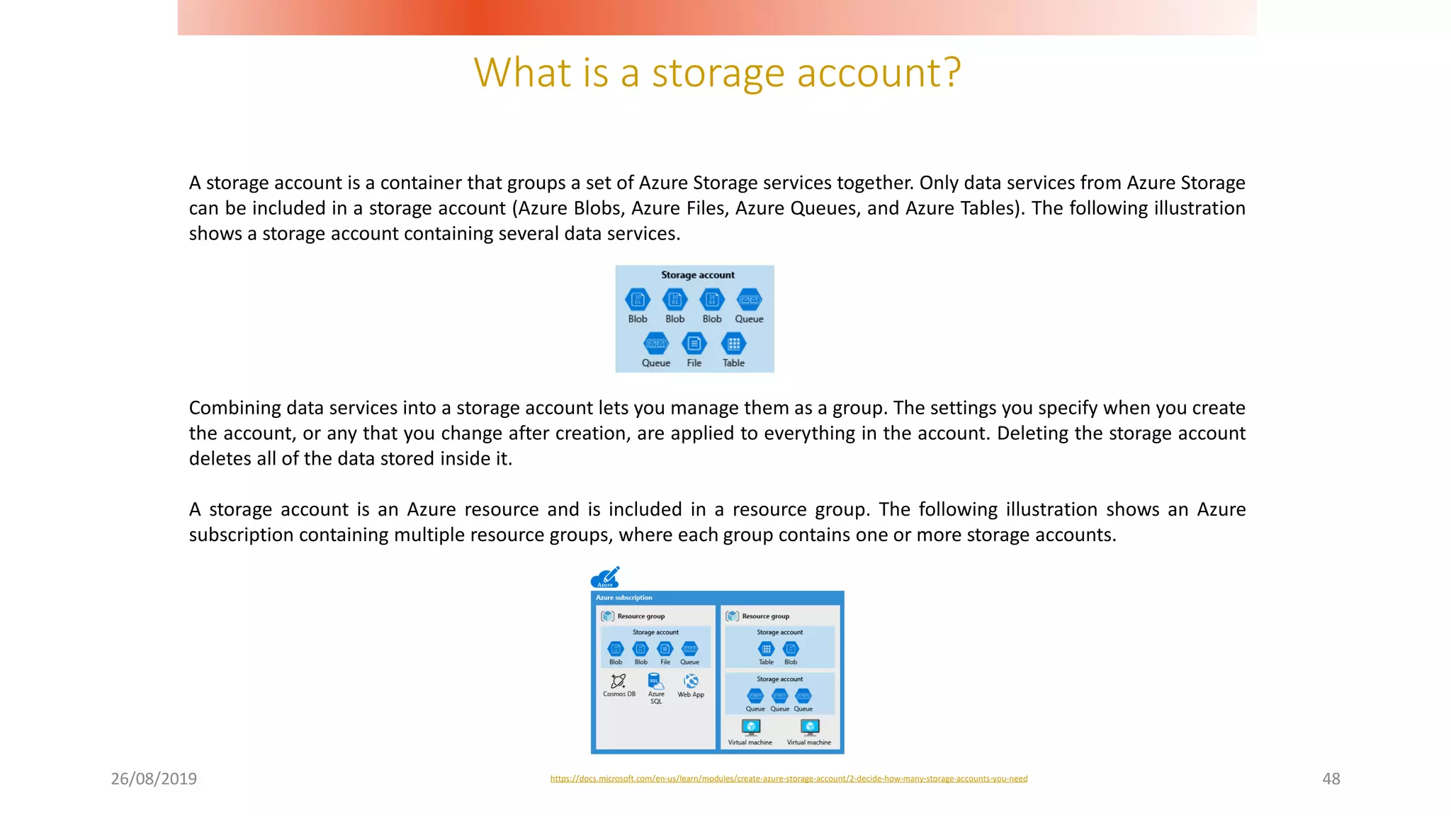 What is a storage account?
26/08/2019 48
A storage account is a container that groups a set of Azure Storage services together. Only data services from Azure Storage
can be included in a storage account (Azure Blobs, Azure Files, Azure Queues, and Azure Tables). The following illustration
shows a storage account containing several data services.
https://docs.microsoft.com/en-us/learn/modules/create-azure-storage-account/2-decide-how-many-storage-accounts-you-need
Combining data services into a storage account lets you manage them as a group. The settings you specify when you create
the account, or any that you change after creation, are applied to everything in the account. Deleting the storage account
deletes all of the data stored inside it.
A storage account is an Azure resource and is included in a resource group. The following illustration shows an Azure
subscription containing multiple resource groups, where each group contains one or more storage accounts.
 