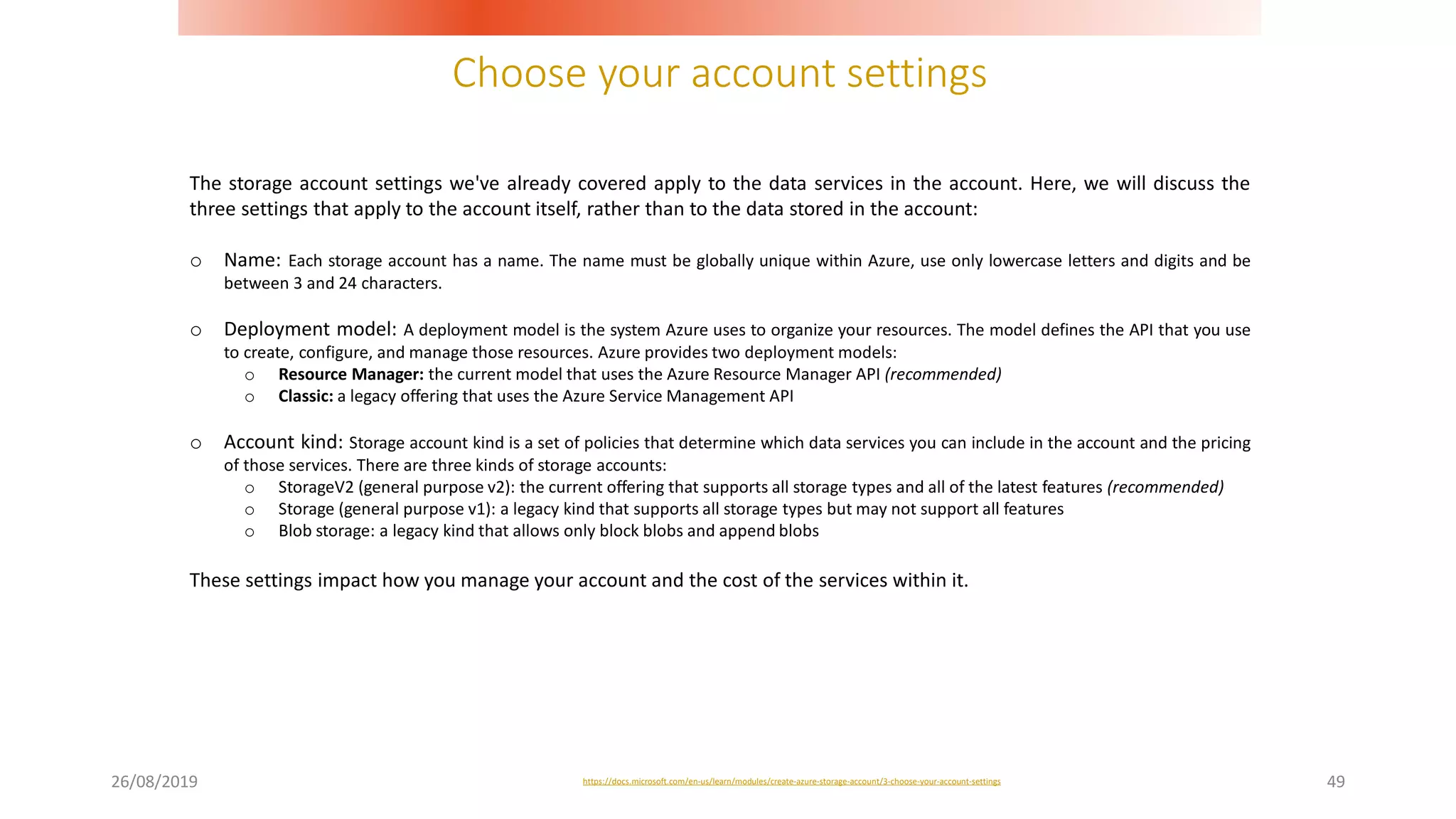 Choose your account settings
26/08/2019 49
The storage account settings we've already covered apply to the data services in the account. Here, we will discuss the
three settings that apply to the account itself, rather than to the data stored in the account:
o Name: Each storage account has a name. The name must be globally unique within Azure, use only lowercase letters and digits and be
between 3 and 24 characters.
o Deployment model: A deployment model is the system Azure uses to organize your resources. The model defines the API that you use
to create, configure, and manage those resources. Azure provides two deployment models:
o Resource Manager: the current model that uses the Azure Resource Manager API (recommended)
o Classic: a legacy offering that uses the Azure Service Management API
o Account kind: Storage account kind is a set of policies that determine which data services you can include in the account and the pricing
of those services. There are three kinds of storage accounts:
o StorageV2 (general purpose v2): the current offering that supports all storage types and all of the latest features (recommended)
o Storage (general purpose v1): a legacy kind that supports all storage types but may not support all features
o Blob storage: a legacy kind that allows only block blobs and append blobs
These settings impact how you manage your account and the cost of the services within it.
https://docs.microsoft.com/en-us/learn/modules/create-azure-storage-account/3-choose-your-account-settings
 