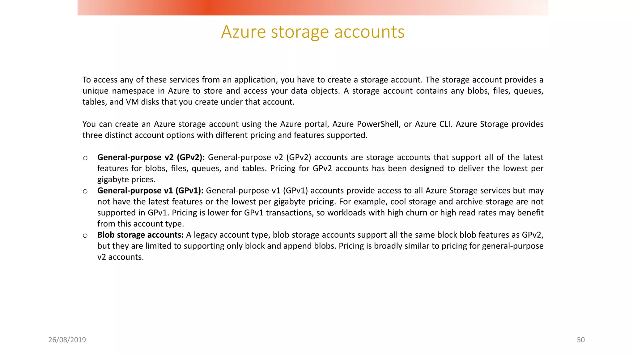 Azure storage accounts
26/08/2019 50
To access any of these services from an application, you have to create a storage account. The storage account provides a
unique namespace in Azure to store and access your data objects. A storage account contains any blobs, files, queues,
tables, and VM disks that you create under that account.
You can create an Azure storage account using the Azure portal, Azure PowerShell, or Azure CLI. Azure Storage provides
three distinct account options with different pricing and features supported.
o General-purpose v2 (GPv2): General-purpose v2 (GPv2) accounts are storage accounts that support all of the latest
features for blobs, files, queues, and tables. Pricing for GPv2 accounts has been designed to deliver the lowest per
gigabyte prices.
o General-purpose v1 (GPv1): General-purpose v1 (GPv1) accounts provide access to all Azure Storage services but may
not have the latest features or the lowest per gigabyte pricing. For example, cool storage and archive storage are not
supported in GPv1. Pricing is lower for GPv1 transactions, so workloads with high churn or high read rates may benefit
from this account type.
o Blob storage accounts: A legacy account type, blob storage accounts support all the same block blob features as GPv2,
but they are limited to supporting only block and append blobs. Pricing is broadly similar to pricing for general-purpose
v2 accounts.
 