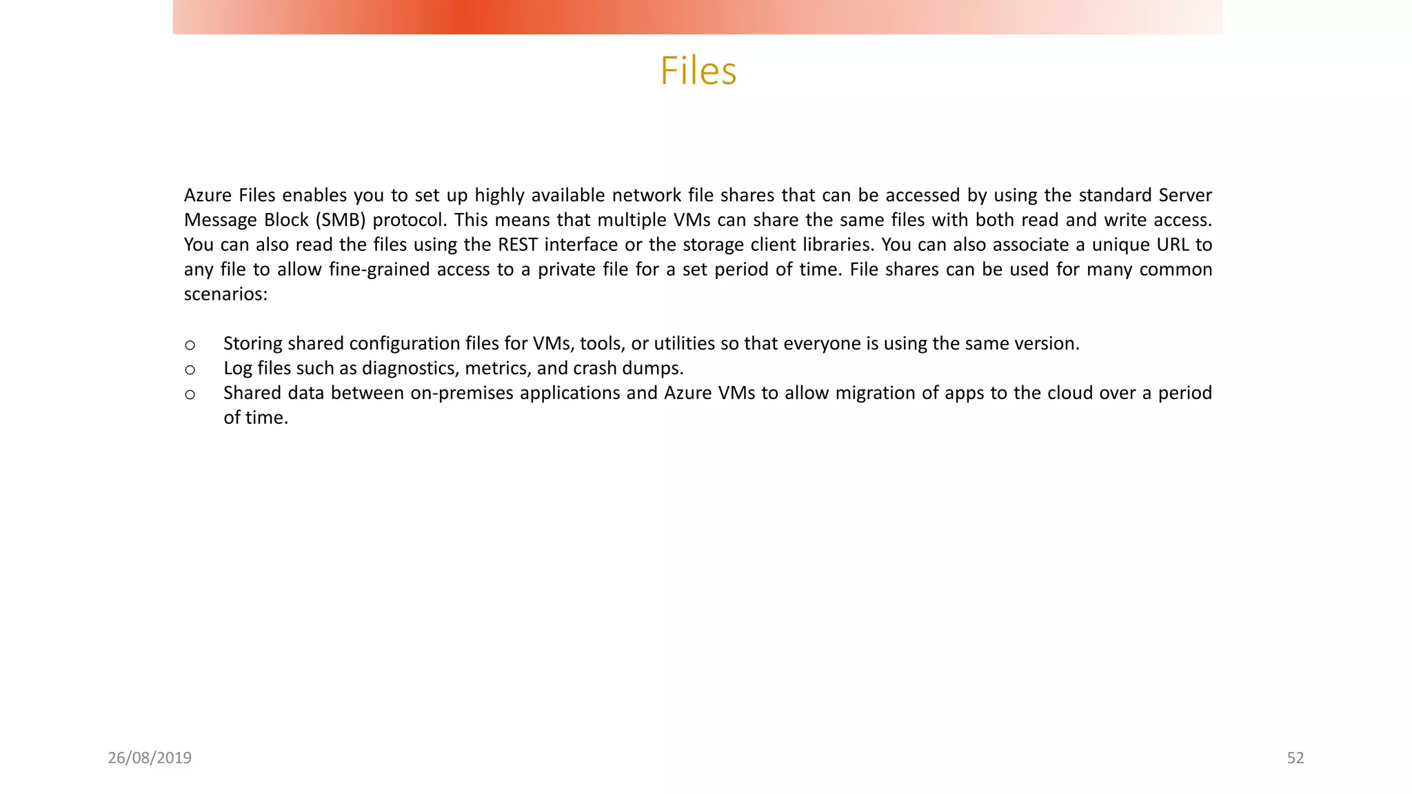 Files
26/08/2019 52
Azure Files enables you to set up highly available network file shares that can be accessed by using the standard Server
Message Block (SMB) protocol. This means that multiple VMs can share the same files with both read and write access.
You can also read the files using the REST interface or the storage client libraries. You can also associate a unique URL to
any file to allow fine-grained access to a private file for a set period of time. File shares can be used for many common
scenarios:
o Storing shared configuration files for VMs, tools, or utilities so that everyone is using the same version.
o Log files such as diagnostics, metrics, and crash dumps.
o Shared data between on-premises applications and Azure VMs to allow migration of apps to the cloud over a period
of time.
 