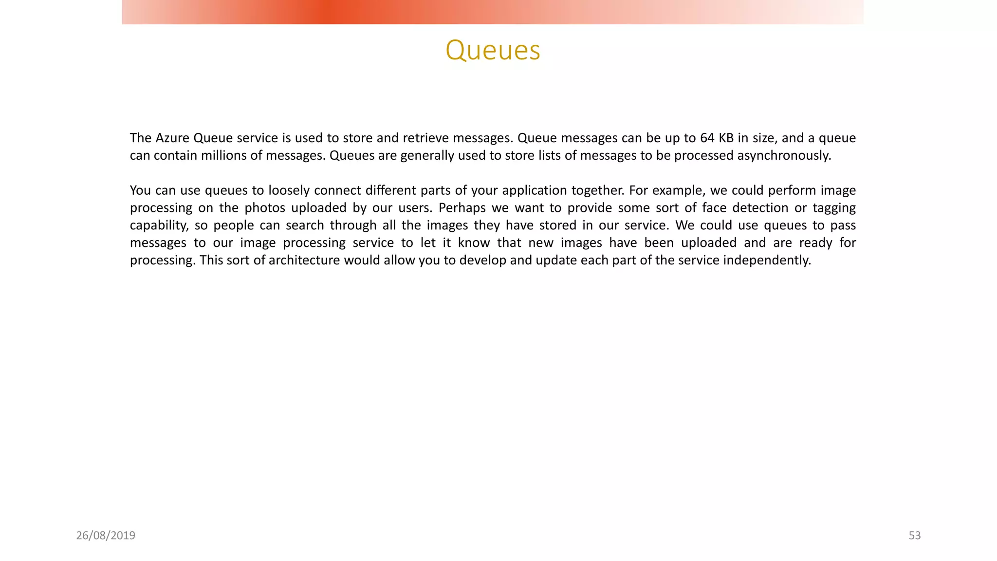 Queues
26/08/2019 53
The Azure Queue service is used to store and retrieve messages. Queue messages can be up to 64 KB in size, and a queue
can contain millions of messages. Queues are generally used to store lists of messages to be processed asynchronously.
You can use queues to loosely connect different parts of your application together. For example, we could perform image
processing on the photos uploaded by our users. Perhaps we want to provide some sort of face detection or tagging
capability, so people can search through all the images they have stored in our service. We could use queues to pass
messages to our image processing service to let it know that new images have been uploaded and are ready for
processing. This sort of architecture would allow you to develop and update each part of the service independently.
 