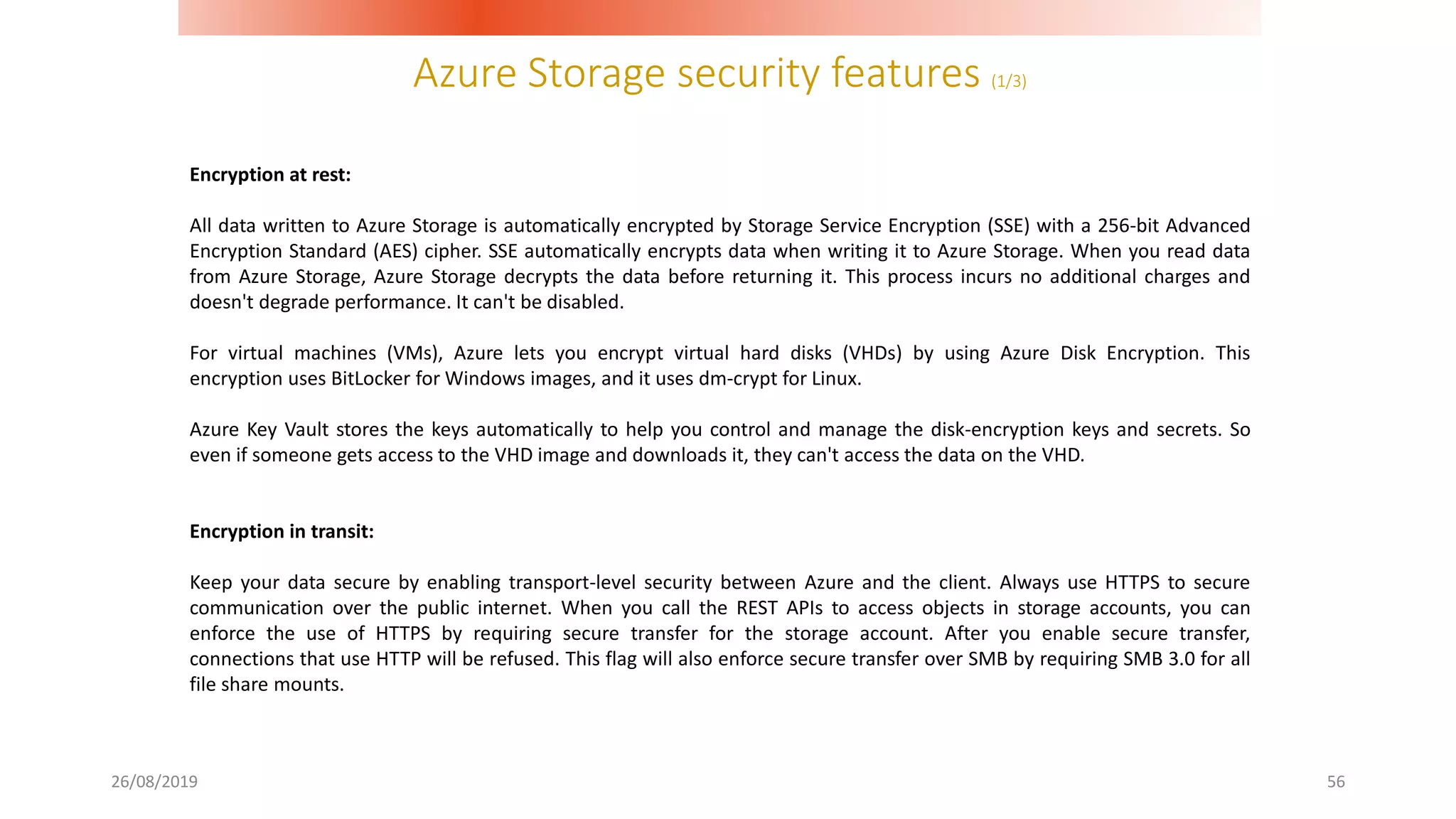 Azure Storage security features (1/3)
26/08/2019 56
Encryption at rest:
All data written to Azure Storage is automatically encrypted by Storage Service Encryption (SSE) with a 256-bit Advanced
Encryption Standard (AES) cipher. SSE automatically encrypts data when writing it to Azure Storage. When you read data
from Azure Storage, Azure Storage decrypts the data before returning it. This process incurs no additional charges and
doesn't degrade performance. It can't be disabled.
For virtual machines (VMs), Azure lets you encrypt virtual hard disks (VHDs) by using Azure Disk Encryption. This
encryption uses BitLocker for Windows images, and it uses dm-crypt for Linux.
Azure Key Vault stores the keys automatically to help you control and manage the disk-encryption keys and secrets. So
even if someone gets access to the VHD image and downloads it, they can't access the data on the VHD.
Encryption in transit:
Keep your data secure by enabling transport-level security between Azure and the client. Always use HTTPS to secure
communication over the public internet. When you call the REST APIs to access objects in storage accounts, you can
enforce the use of HTTPS by requiring secure transfer for the storage account. After you enable secure transfer,
connections that use HTTP will be refused. This flag will also enforce secure transfer over SMB by requiring SMB 3.0 for all
file share mounts.
 