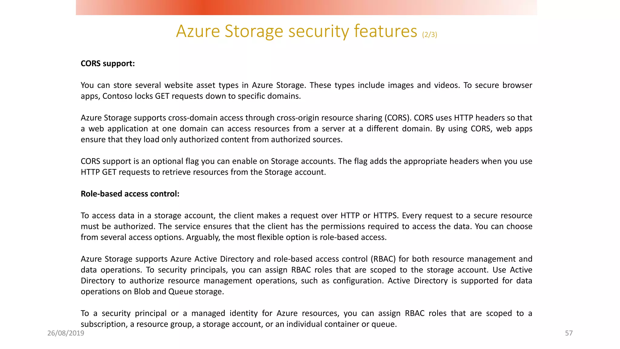 Azure Storage security features (2/3)
26/08/2019 57
CORS support:
You can store several website asset types in Azure Storage. These types include images and videos. To secure browser
apps, Contoso locks GET requests down to specific domains.
Azure Storage supports cross-domain access through cross-origin resource sharing (CORS). CORS uses HTTP headers so that
a web application at one domain can access resources from a server at a different domain. By using CORS, web apps
ensure that they load only authorized content from authorized sources.
CORS support is an optional flag you can enable on Storage accounts. The flag adds the appropriate headers when you use
HTTP GET requests to retrieve resources from the Storage account.
Role-based access control:
To access data in a storage account, the client makes a request over HTTP or HTTPS. Every request to a secure resource
must be authorized. The service ensures that the client has the permissions required to access the data. You can choose
from several access options. Arguably, the most flexible option is role-based access.
Azure Storage supports Azure Active Directory and role-based access control (RBAC) for both resource management and
data operations. To security principals, you can assign RBAC roles that are scoped to the storage account. Use Active
Directory to authorize resource management operations, such as configuration. Active Directory is supported for data
operations on Blob and Queue storage.
To a security principal or a managed identity for Azure resources, you can assign RBAC roles that are scoped to a
subscription, a resource group, a storage account, or an individual container or queue.
 