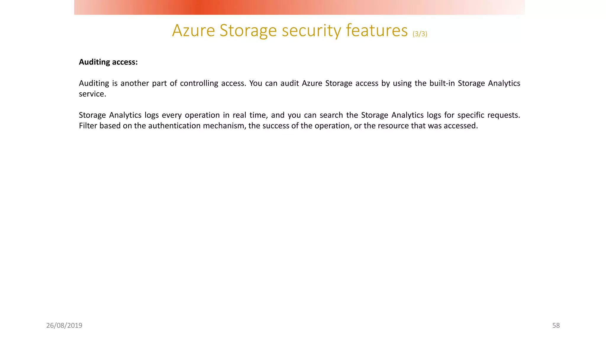 Azure Storage security features (3/3)
26/08/2019 58
Auditing access:
Auditing is another part of controlling access. You can audit Azure Storage access by using the built-in Storage Analytics
service.
Storage Analytics logs every operation in real time, and you can search the Storage Analytics logs for specific requests.
Filter based on the authentication mechanism, the success of the operation, or the resource that was accessed.
 