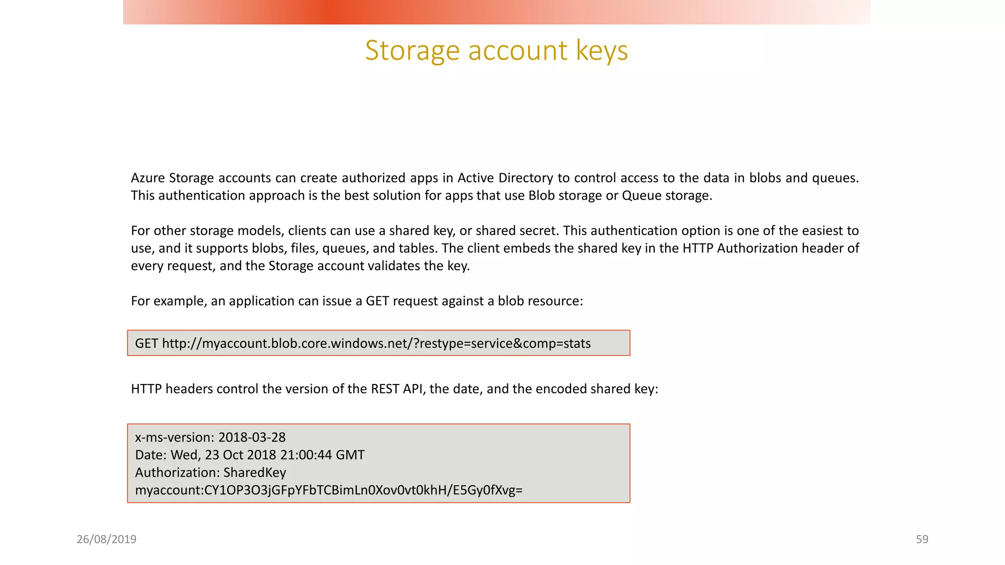 Storage account keys
26/08/2019 59
Azure Storage accounts can create authorized apps in Active Directory to control access to the data in blobs and queues.
This authentication approach is the best solution for apps that use Blob storage or Queue storage.
For other storage models, clients can use a shared key, or shared secret. This authentication option is one of the easiest to
use, and it supports blobs, files, queues, and tables. The client embeds the shared key in the HTTP Authorization header of
every request, and the Storage account validates the key.
For example, an application can issue a GET request against a blob resource:
HTTP headers control the version of the REST API, the date, and the encoded shared key:
GET http://myaccount.blob.core.windows.net/?restype=service&comp=stats
x-ms-version: 2018-03-28
Date: Wed, 23 Oct 2018 21:00:44 GMT
Authorization: SharedKey
myaccount:CY1OP3O3jGFpYFbTCBimLn0Xov0vt0khH/E5Gy0fXvg=
 
