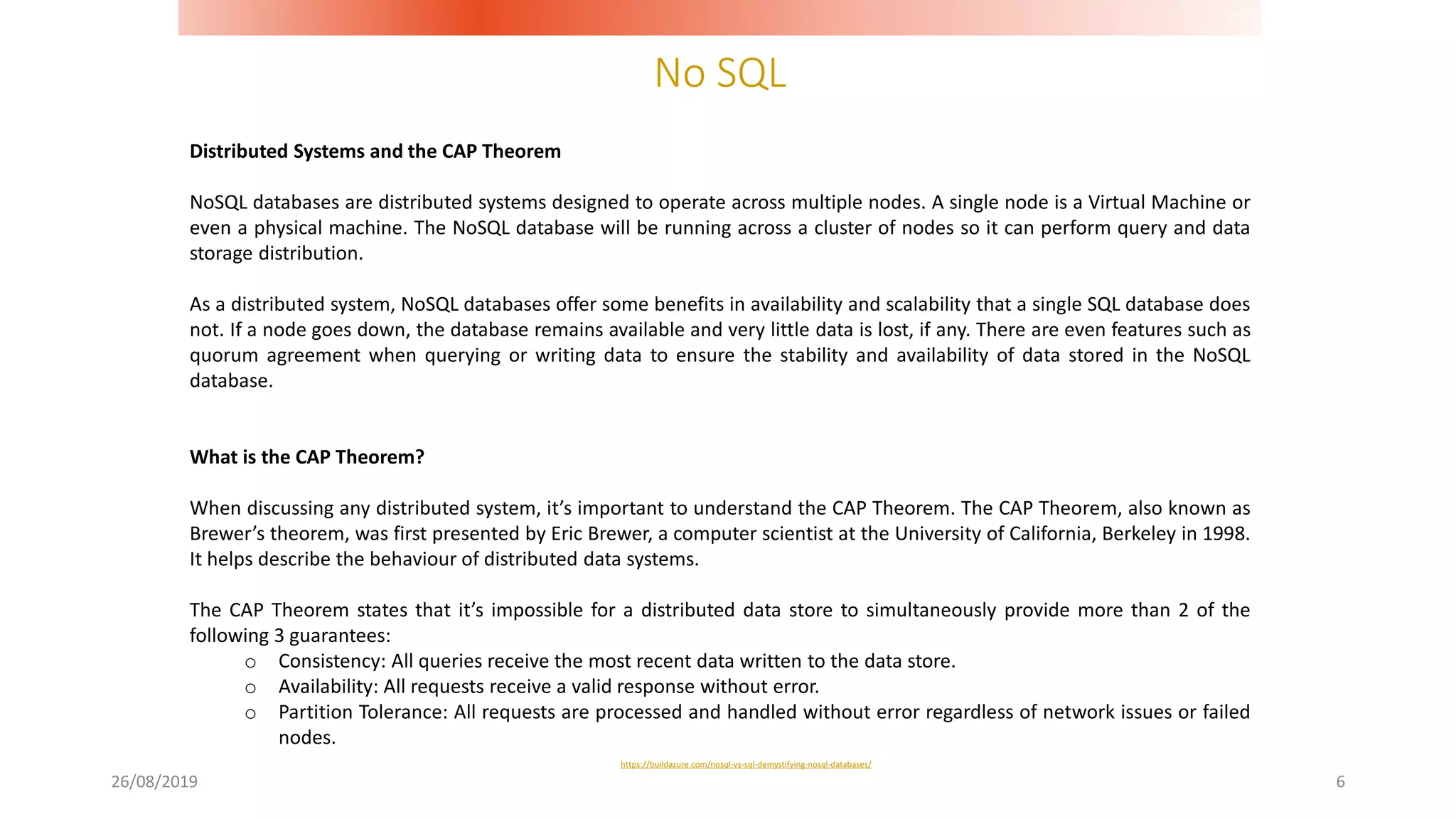 No SQL
26/08/2019 6
Distributed Systems and the CAP Theorem
NoSQL databases are distributed systems designed to operate across multiple nodes. A single node is a Virtual Machine or
even a physical machine. The NoSQL database will be running across a cluster of nodes so it can perform query and data
storage distribution.
As a distributed system, NoSQL databases offer some benefits in availability and scalability that a single SQL database does
not. If a node goes down, the database remains available and very little data is lost, if any. There are even features such as
quorum agreement when querying or writing data to ensure the stability and availability of data stored in the NoSQL
database.
What is the CAP Theorem?
When discussing any distributed system, it’s important to understand the CAP Theorem. The CAP Theorem, also known as
Brewer’s theorem, was first presented by Eric Brewer, a computer scientist at the University of California, Berkeley in 1998.
It helps describe the behaviour of distributed data systems.
The CAP Theorem states that it’s impossible for a distributed data store to simultaneously provide more than 2 of the
following 3 guarantees:
o Consistency: All queries receive the most recent data written to the data store.
o Availability: All requests receive a valid response without error.
o Partition Tolerance: All requests are processed and handled without error regardless of network issues or failed
nodes.
https://buildazure.com/nosql-vs-sql-demystifying-nosql-databases/
 