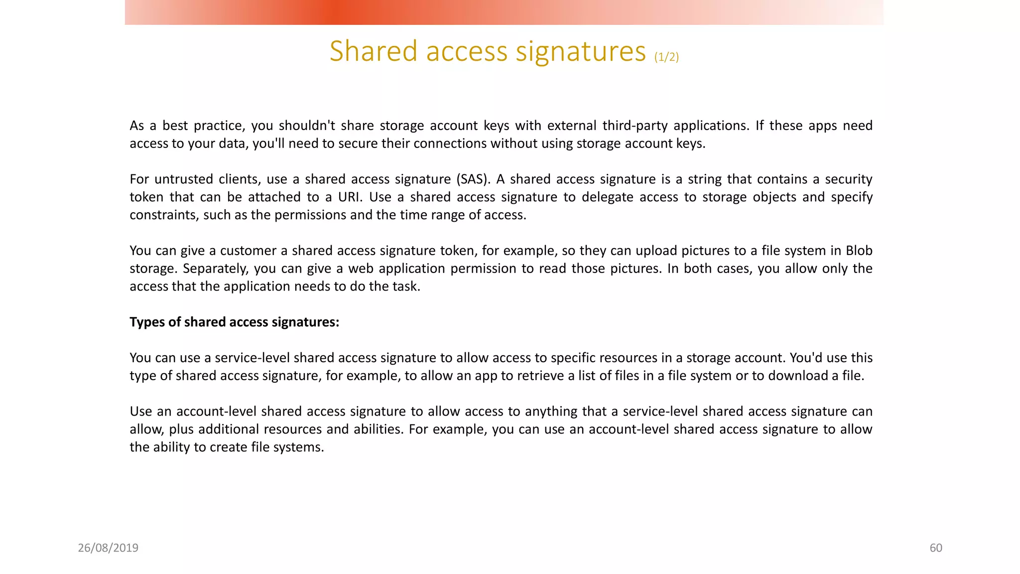 Shared access signatures (1/2)
26/08/2019 60
As a best practice, you shouldn't share storage account keys with external third-party applications. If these apps need
access to your data, you'll need to secure their connections without using storage account keys.
For untrusted clients, use a shared access signature (SAS). A shared access signature is a string that contains a security
token that can be attached to a URI. Use a shared access signature to delegate access to storage objects and specify
constraints, such as the permissions and the time range of access.
You can give a customer a shared access signature token, for example, so they can upload pictures to a file system in Blob
storage. Separately, you can give a web application permission to read those pictures. In both cases, you allow only the
access that the application needs to do the task.
Types of shared access signatures:
You can use a service-level shared access signature to allow access to specific resources in a storage account. You'd use this
type of shared access signature, for example, to allow an app to retrieve a list of files in a file system or to download a file.
Use an account-level shared access signature to allow access to anything that a service-level shared access signature can
allow, plus additional resources and abilities. For example, you can use an account-level shared access signature to allow
the ability to create file systems.
 
