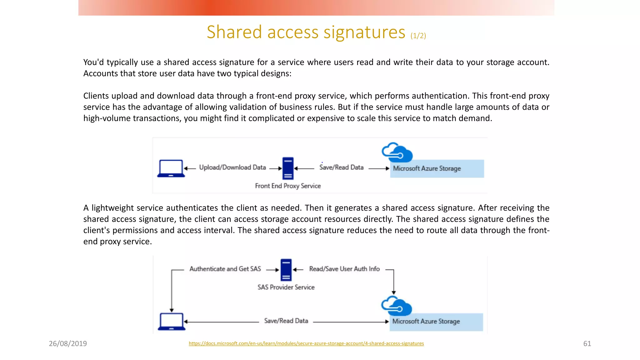 Shared access signatures (1/2)
26/08/2019 61
You'd typically use a shared access signature for a service where users read and write their data to your storage account.
Accounts that store user data have two typical designs:
Clients upload and download data through a front-end proxy service, which performs authentication. This front-end proxy
service has the advantage of allowing validation of business rules. But if the service must handle large amounts of data or
high-volume transactions, you might find it complicated or expensive to scale this service to match demand.
A lightweight service authenticates the client as needed. Then it generates a shared access signature. After receiving the
shared access signature, the client can access storage account resources directly. The shared access signature defines the
client's permissions and access interval. The shared access signature reduces the need to route all data through the front-
end proxy service.
https://docs.microsoft.com/en-us/learn/modules/secure-azure-storage-account/4-shared-access-signatures
 