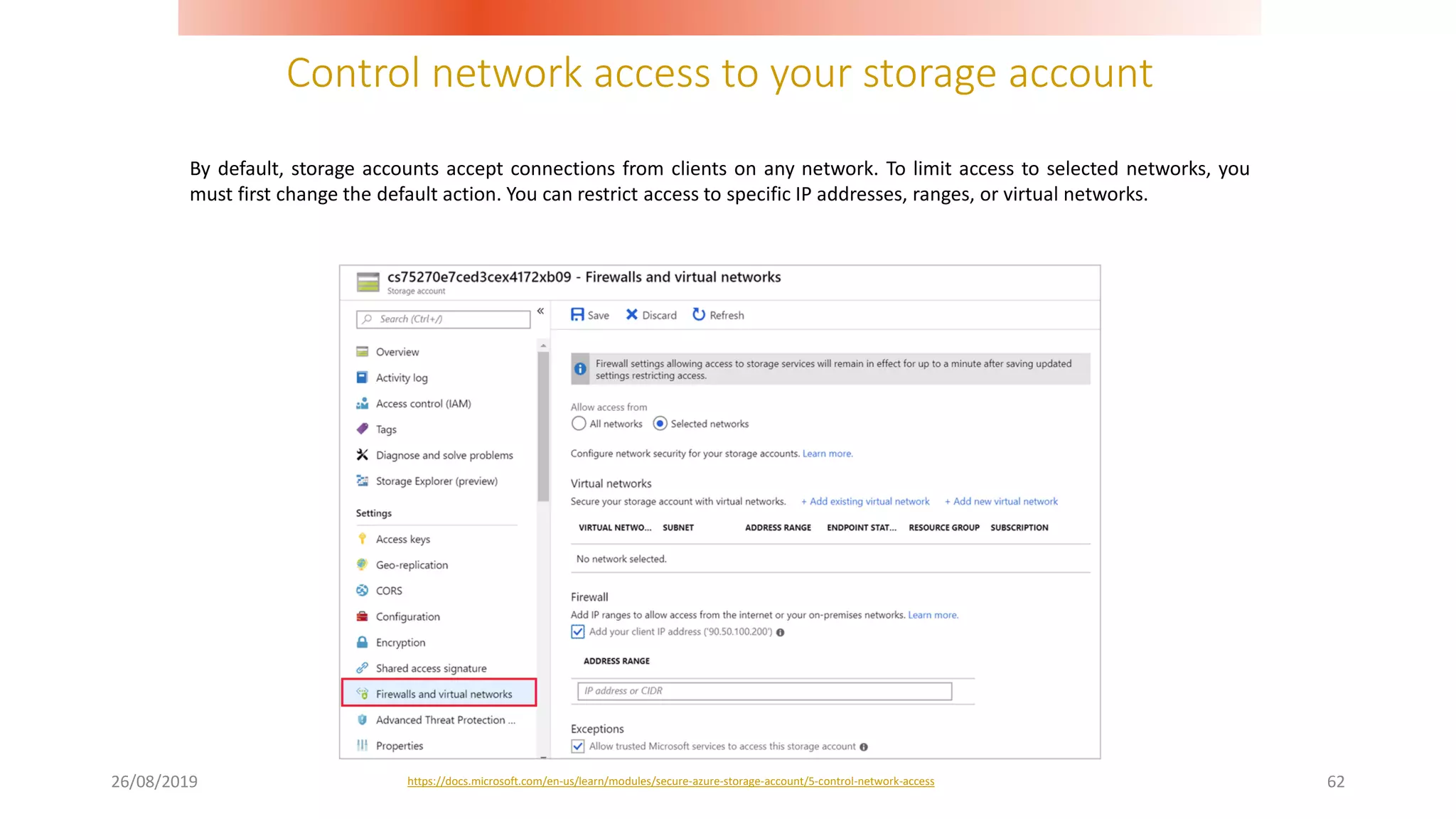 Control network access to your storage account
26/08/2019 62
By default, storage accounts accept connections from clients on any network. To limit access to selected networks, you
must first change the default action. You can restrict access to specific IP addresses, ranges, or virtual networks.
https://docs.microsoft.com/en-us/learn/modules/secure-azure-storage-account/5-control-network-access
 