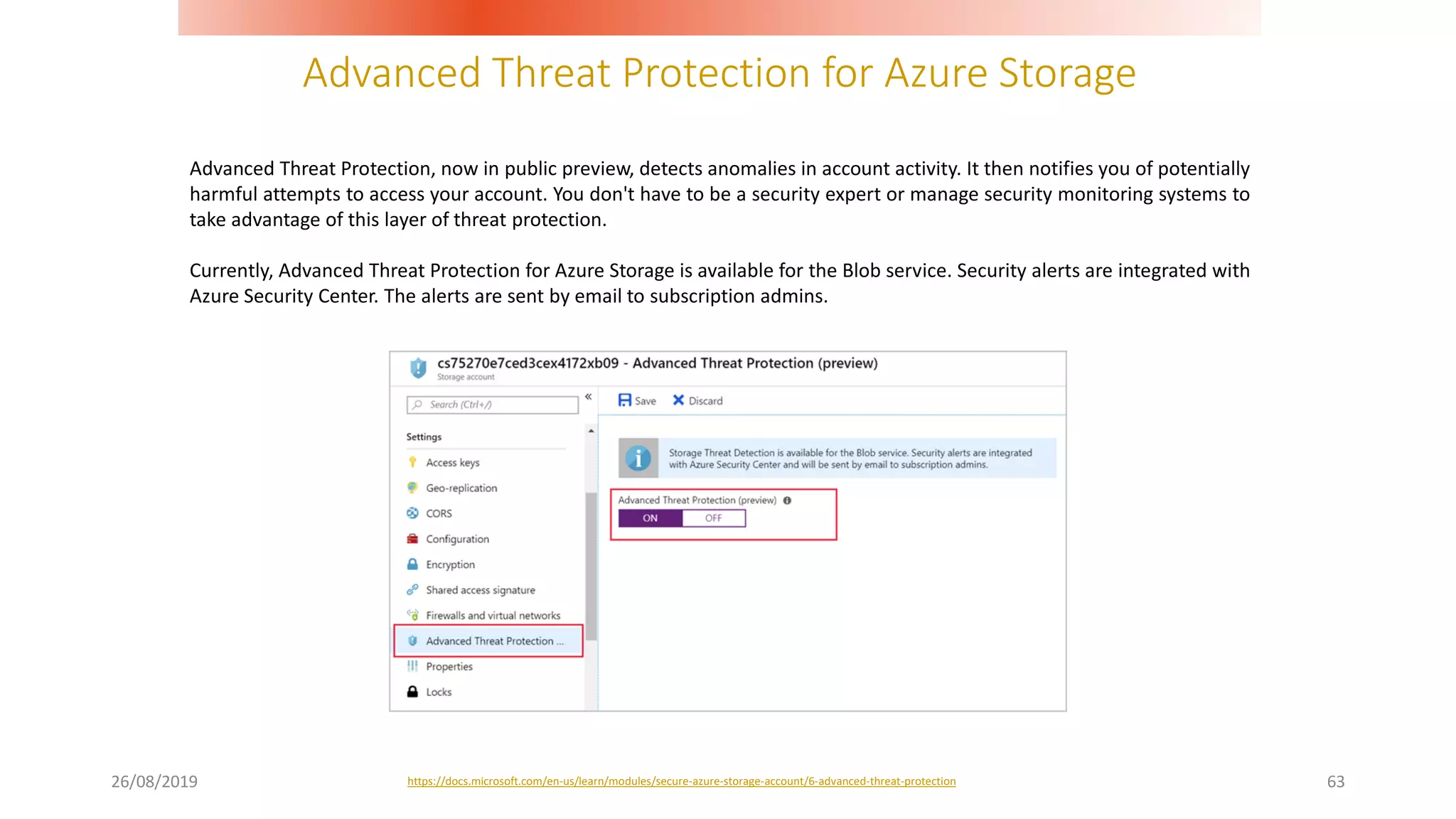 Advanced Threat Protection for Azure Storage
26/08/2019 63
Advanced Threat Protection, now in public preview, detects anomalies in account activity. It then notifies you of potentially
harmful attempts to access your account. You don't have to be a security expert or manage security monitoring systems to
take advantage of this layer of threat protection.
Currently, Advanced Threat Protection for Azure Storage is available for the Blob service. Security alerts are integrated with
Azure Security Center. The alerts are sent by email to subscription admins.
https://docs.microsoft.com/en-us/learn/modules/secure-azure-storage-account/6-advanced-threat-protection
 