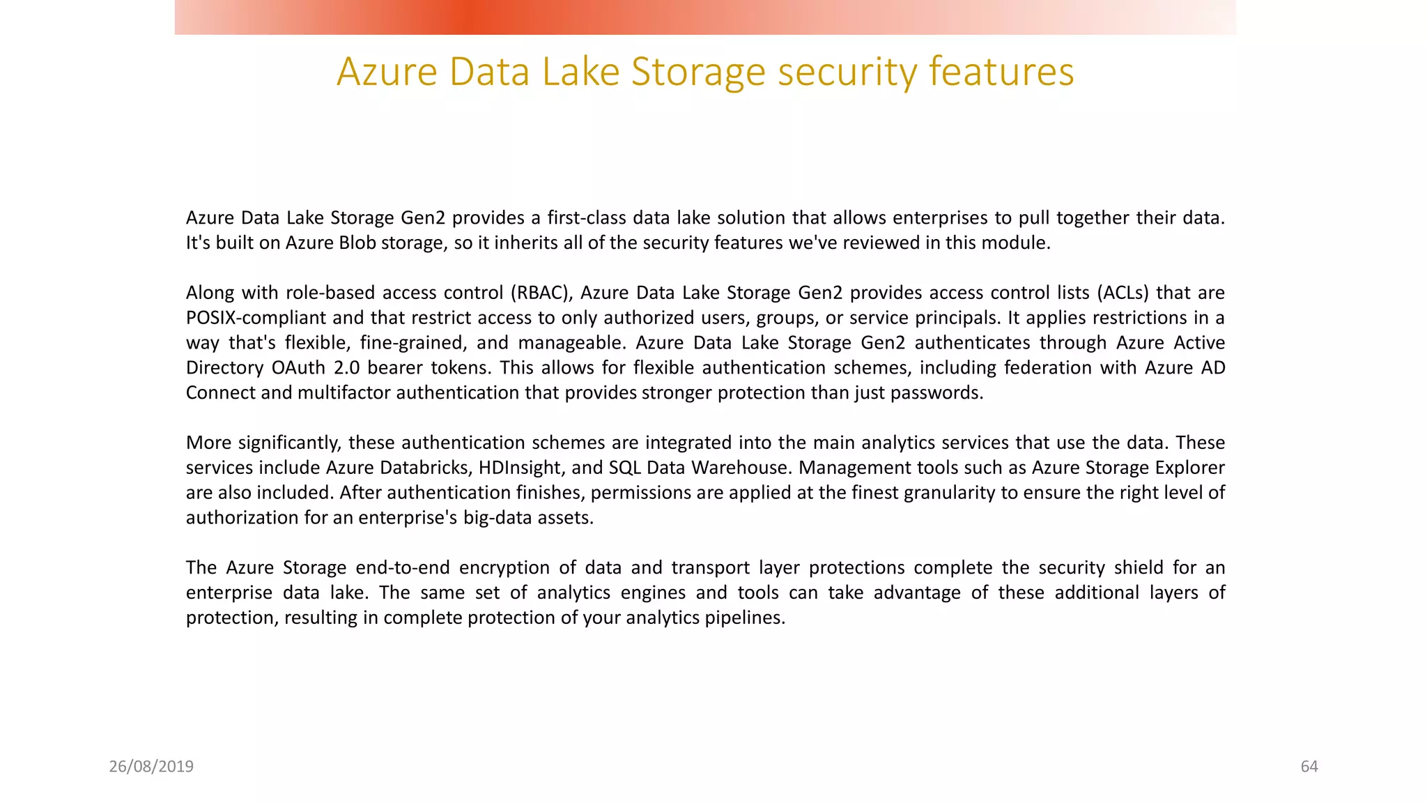 Azure Data Lake Storage security features
26/08/2019 64
Azure Data Lake Storage Gen2 provides a first-class data lake solution that allows enterprises to pull together their data.
It's built on Azure Blob storage, so it inherits all of the security features we've reviewed in this module.
Along with role-based access control (RBAC), Azure Data Lake Storage Gen2 provides access control lists (ACLs) that are
POSIX-compliant and that restrict access to only authorized users, groups, or service principals. It applies restrictions in a
way that's flexible, fine-grained, and manageable. Azure Data Lake Storage Gen2 authenticates through Azure Active
Directory OAuth 2.0 bearer tokens. This allows for flexible authentication schemes, including federation with Azure AD
Connect and multifactor authentication that provides stronger protection than just passwords.
More significantly, these authentication schemes are integrated into the main analytics services that use the data. These
services include Azure Databricks, HDInsight, and SQL Data Warehouse. Management tools such as Azure Storage Explorer
are also included. After authentication finishes, permissions are applied at the finest granularity to ensure the right level of
authorization for an enterprise's big-data assets.
The Azure Storage end-to-end encryption of data and transport layer protections complete the security shield for an
enterprise data lake. The same set of analytics engines and tools can take advantage of these additional layers of
protection, resulting in complete protection of your analytics pipelines.
 