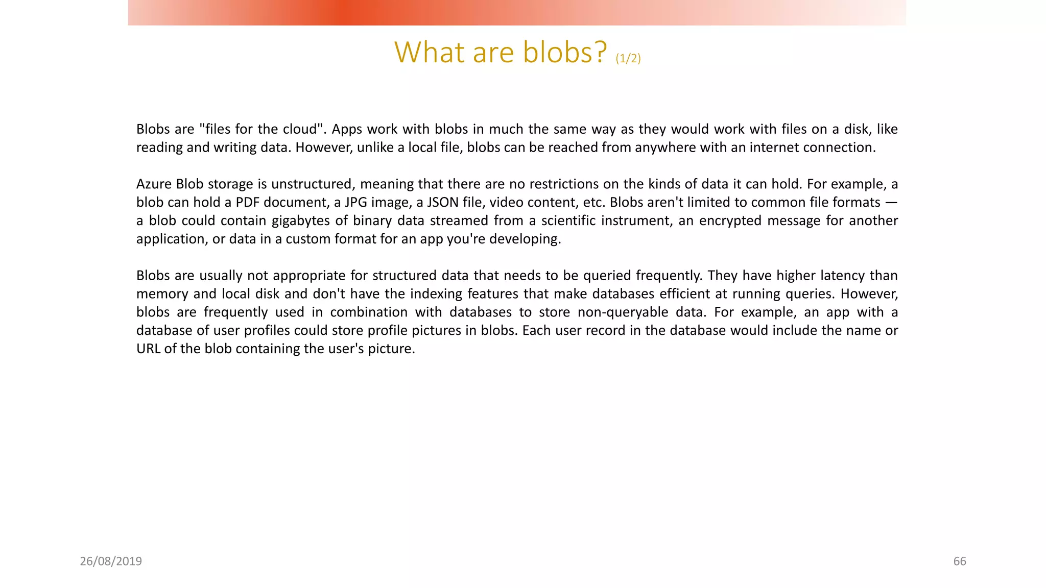 What are blobs? (1/2)
26/08/2019 66
Blobs are "files for the cloud". Apps work with blobs in much the same way as they would work with files on a disk, like
reading and writing data. However, unlike a local file, blobs can be reached from anywhere with an internet connection.
Azure Blob storage is unstructured, meaning that there are no restrictions on the kinds of data it can hold. For example, a
blob can hold a PDF document, a JPG image, a JSON file, video content, etc. Blobs aren't limited to common file formats —
a blob could contain gigabytes of binary data streamed from a scientific instrument, an encrypted message for another
application, or data in a custom format for an app you're developing.
Blobs are usually not appropriate for structured data that needs to be queried frequently. They have higher latency than
memory and local disk and don't have the indexing features that make databases efficient at running queries. However,
blobs are frequently used in combination with databases to store non-queryable data. For example, an app with a
database of user profiles could store profile pictures in blobs. Each user record in the database would include the name or
URL of the blob containing the user's picture.
 