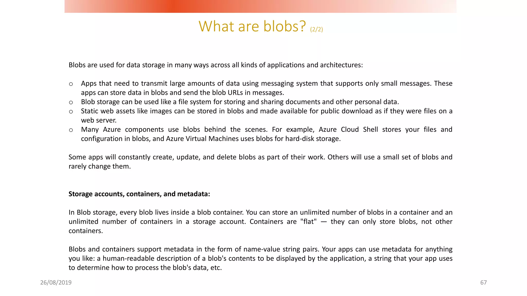 What are blobs? (2/2)
26/08/2019 67
Blobs are used for data storage in many ways across all kinds of applications and architectures:
o Apps that need to transmit large amounts of data using messaging system that supports only small messages. These
apps can store data in blobs and send the blob URLs in messages.
o Blob storage can be used like a file system for storing and sharing documents and other personal data.
o Static web assets like images can be stored in blobs and made available for public download as if they were files on a
web server.
o Many Azure components use blobs behind the scenes. For example, Azure Cloud Shell stores your files and
configuration in blobs, and Azure Virtual Machines uses blobs for hard-disk storage.
Some apps will constantly create, update, and delete blobs as part of their work. Others will use a small set of blobs and
rarely change them.
Storage accounts, containers, and metadata:
In Blob storage, every blob lives inside a blob container. You can store an unlimited number of blobs in a container and an
unlimited number of containers in a storage account. Containers are "flat" — they can only store blobs, not other
containers.
Blobs and containers support metadata in the form of name-value string pairs. Your apps can use metadata for anything
you like: a human-readable description of a blob's contents to be displayed by the application, a string that your app uses
to determine how to process the blob's data, etc.
 