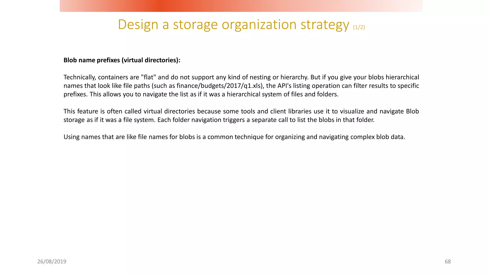 Design a storage organization strategy (1/2)
26/08/2019 68
Blob name prefixes (virtual directories):
Technically, containers are "flat" and do not support any kind of nesting or hierarchy. But if you give your blobs hierarchical
names that look like file paths (such as finance/budgets/2017/q1.xls), the API's listing operation can filter results to specific
prefixes. This allows you to navigate the list as if it was a hierarchical system of files and folders.
This feature is often called virtual directories because some tools and client libraries use it to visualize and navigate Blob
storage as if it was a file system. Each folder navigation triggers a separate call to list the blobs in that folder.
Using names that are like file names for blobs is a common technique for organizing and navigating complex blob data.
 