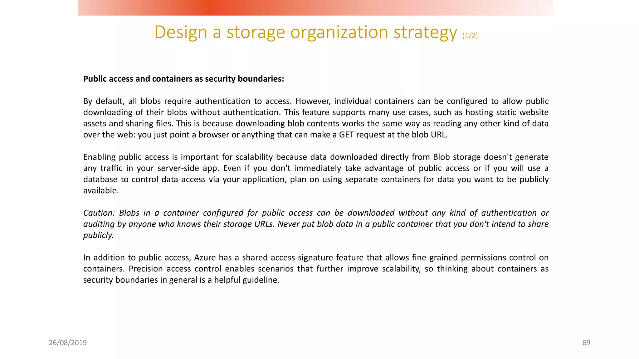 Design a storage organization strategy (1/2)
26/08/2019 69
Public access and containers as security boundaries:
By default, all blobs require authentication to access. However, individual containers can be configured to allow public
downloading of their blobs without authentication. This feature supports many use cases, such as hosting static website
assets and sharing files. This is because downloading blob contents works the same way as reading any other kind of data
over the web: you just point a browser or anything that can make a GET request at the blob URL.
Enabling public access is important for scalability because data downloaded directly from Blob storage doesn't generate
any traffic in your server-side app. Even if you don't immediately take advantage of public access or if you will use a
database to control data access via your application, plan on using separate containers for data you want to be publicly
available.
Caution: Blobs in a container configured for public access can be downloaded without any kind of authentication or
auditing by anyone who knows their storage URLs. Never put blob data in a public container that you don't intend to share
publicly.
In addition to public access, Azure has a shared access signature feature that allows fine-grained permissions control on
containers. Precision access control enables scenarios that further improve scalability, so thinking about containers as
security boundaries in general is a helpful guideline.
 