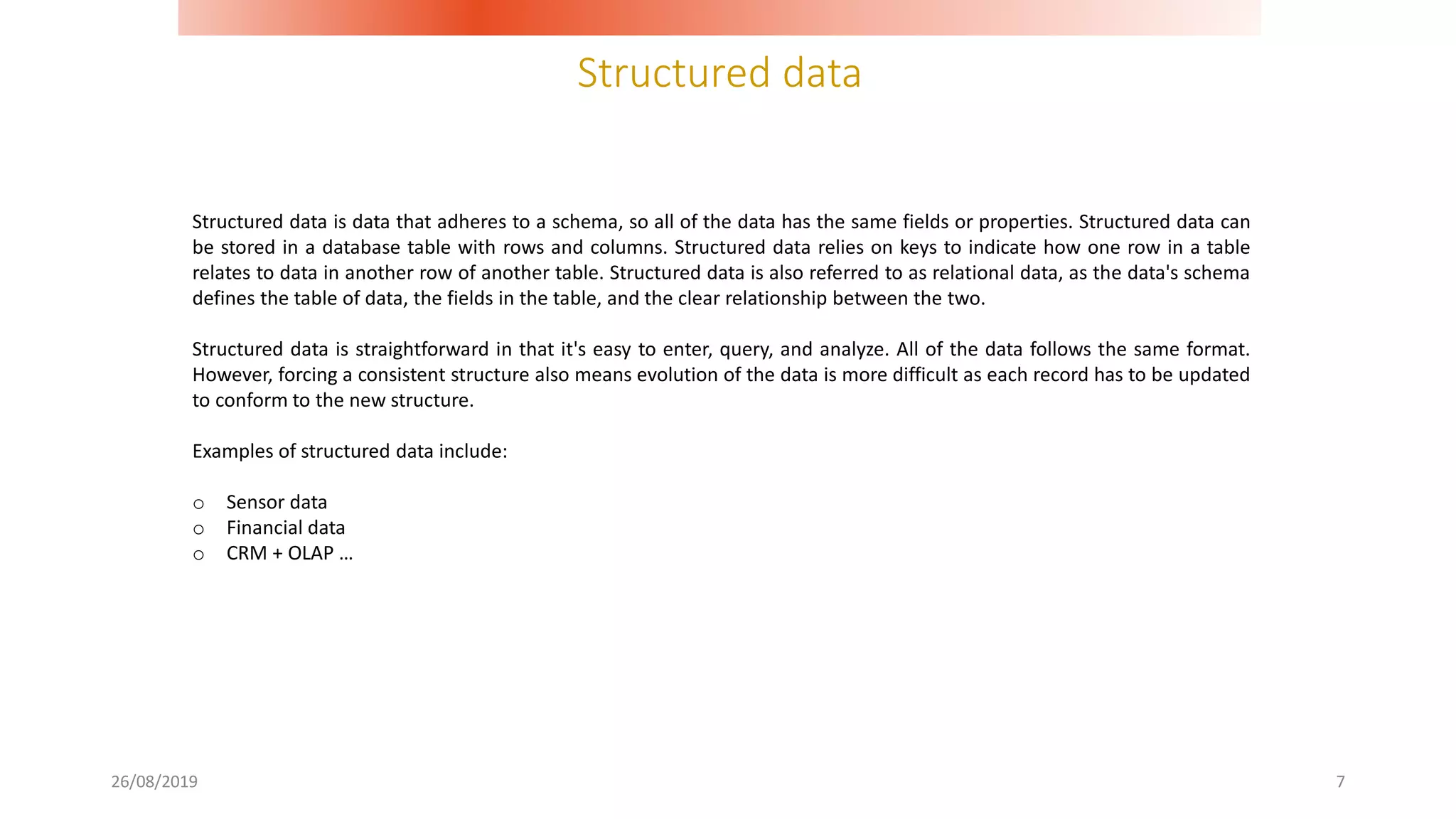Structured data
26/08/2019 7
Structured data is data that adheres to a schema, so all of the data has the same fields or properties. Structured data can
be stored in a database table with rows and columns. Structured data relies on keys to indicate how one row in a table
relates to data in another row of another table. Structured data is also referred to as relational data, as the data's schema
defines the table of data, the fields in the table, and the clear relationship between the two.
Structured data is straightforward in that it's easy to enter, query, and analyze. All of the data follows the same format.
However, forcing a consistent structure also means evolution of the data is more difficult as each record has to be updated
to conform to the new structure.
Examples of structured data include:
o Sensor data
o Financial data
o CRM + OLAP …
 