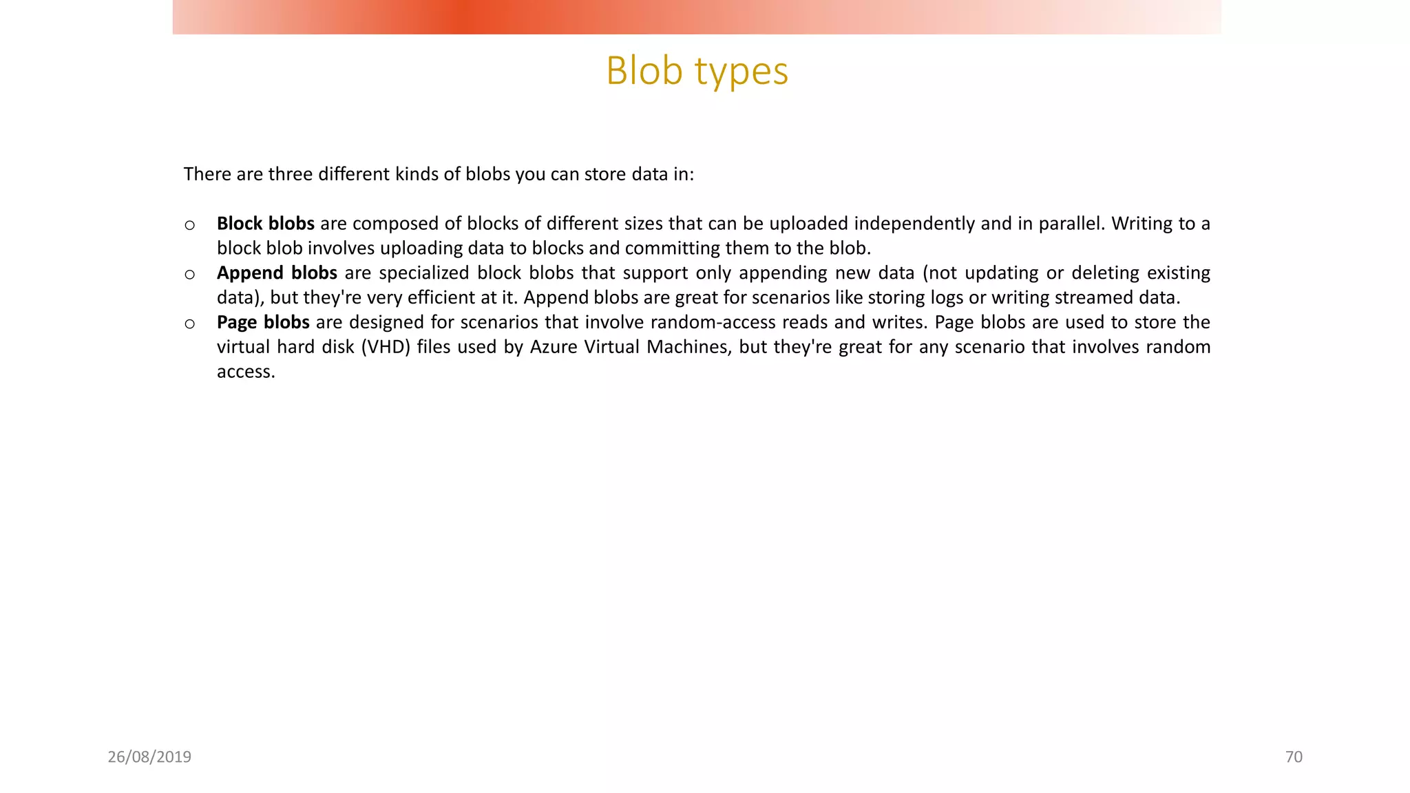 Blob types
26/08/2019 70
There are three different kinds of blobs you can store data in:
o Block blobs are composed of blocks of different sizes that can be uploaded independently and in parallel. Writing to a
block blob involves uploading data to blocks and committing them to the blob.
o Append blobs are specialized block blobs that support only appending new data (not updating or deleting existing
data), but they're very efficient at it. Append blobs are great for scenarios like storing logs or writing streamed data.
o Page blobs are designed for scenarios that involve random-access reads and writes. Page blobs are used to store the
virtual hard disk (VHD) files used by Azure Virtual Machines, but they're great for any scenario that involves random
access.
 