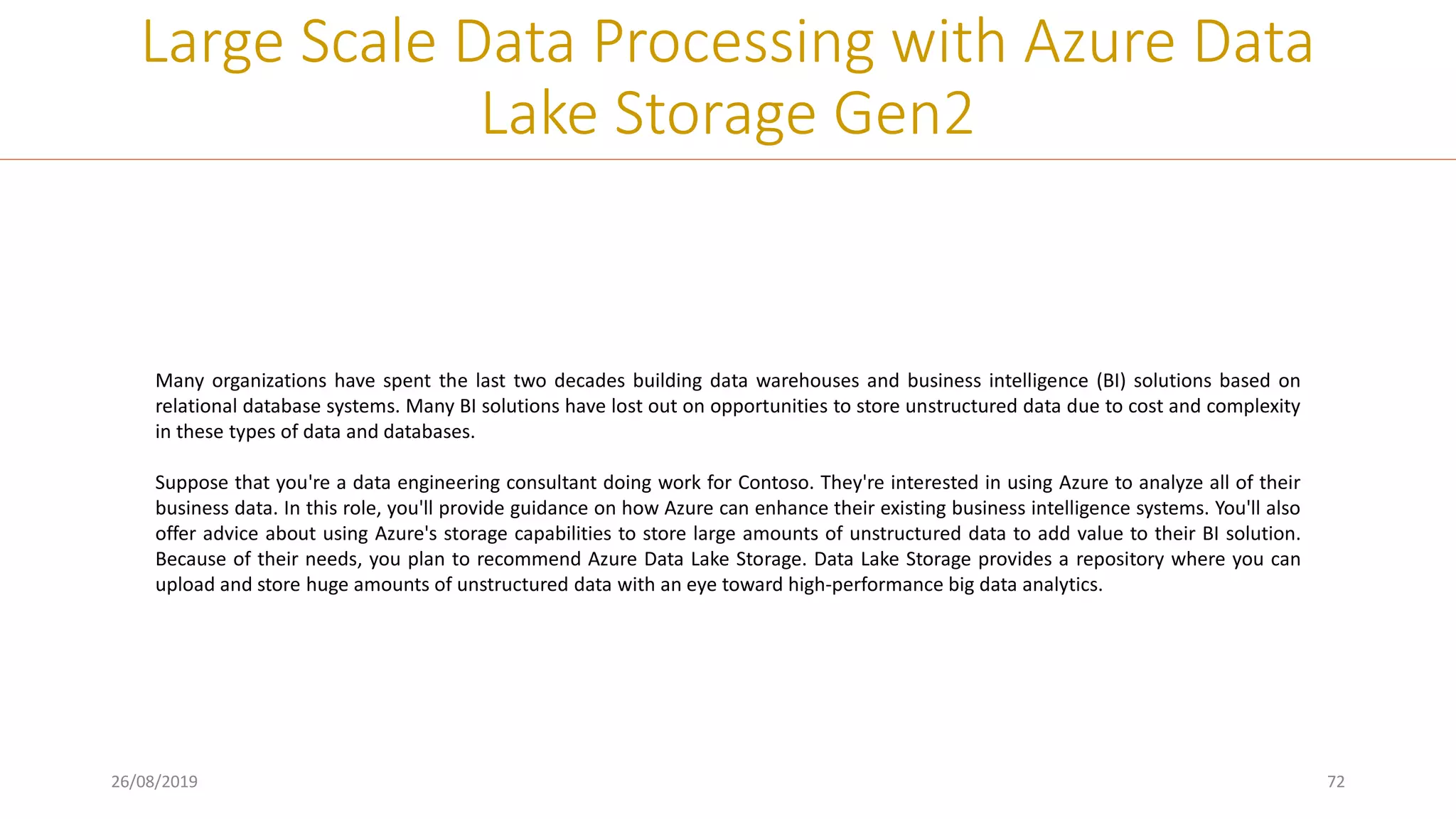 26/08/2019 72
Large Scale Data Processing with Azure Data
Lake Storage Gen2
Many organizations have spent the last two decades building data warehouses and business intelligence (BI) solutions based on
relational database systems. Many BI solutions have lost out on opportunities to store unstructured data due to cost and complexity
in these types of data and databases.
Suppose that you're a data engineering consultant doing work for Contoso. They're interested in using Azure to analyze all of their
business data. In this role, you'll provide guidance on how Azure can enhance their existing business intelligence systems. You'll also
offer advice about using Azure's storage capabilities to store large amounts of unstructured data to add value to their BI solution.
Because of their needs, you plan to recommend Azure Data Lake Storage. Data Lake Storage provides a repository where you can
upload and store huge amounts of unstructured data with an eye toward high-performance big data analytics.
 