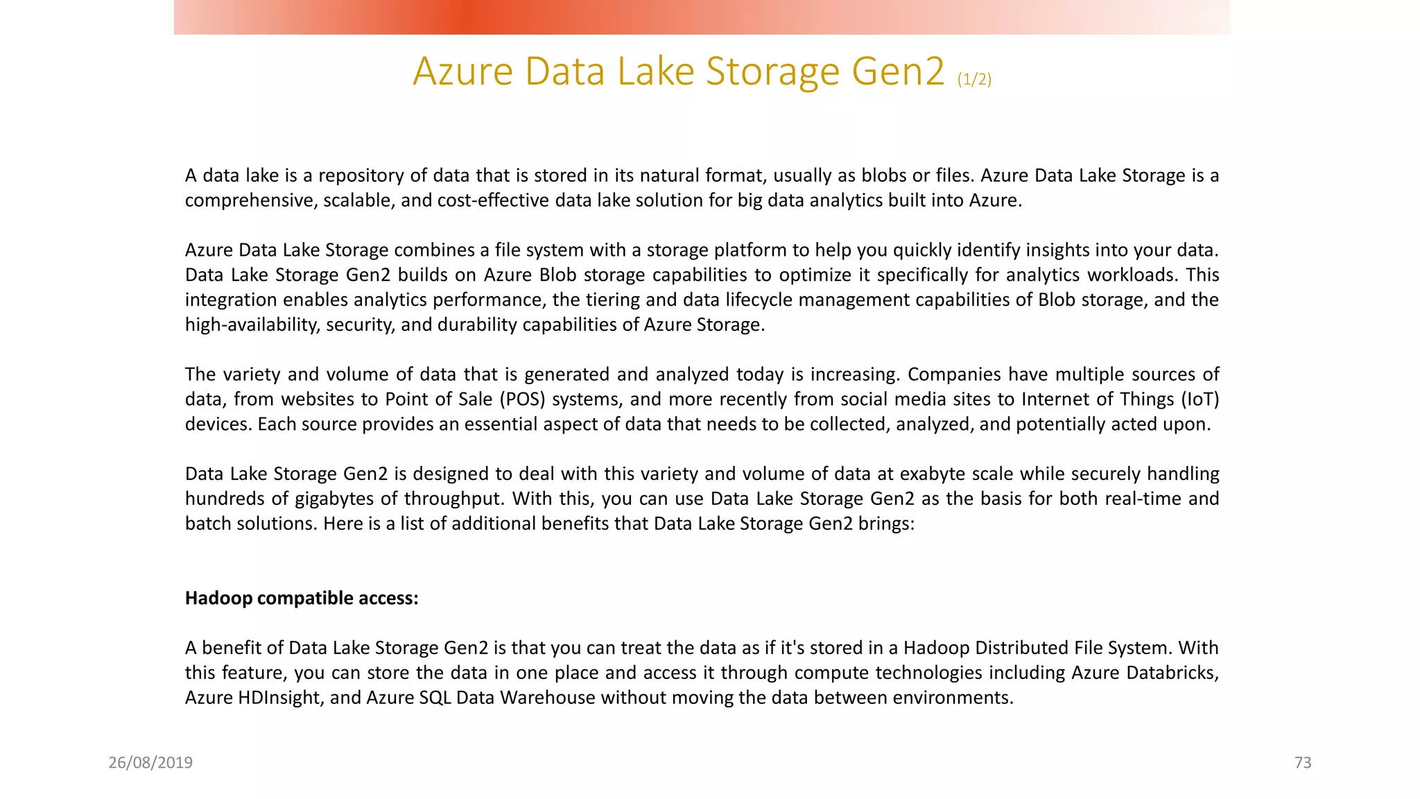 Azure Data Lake Storage Gen2 (1/2)
26/08/2019 73
A data lake is a repository of data that is stored in its natural format, usually as blobs or files. Azure Data Lake Storage is a
comprehensive, scalable, and cost-effective data lake solution for big data analytics built into Azure.
Azure Data Lake Storage combines a file system with a storage platform to help you quickly identify insights into your data.
Data Lake Storage Gen2 builds on Azure Blob storage capabilities to optimize it specifically for analytics workloads. This
integration enables analytics performance, the tiering and data lifecycle management capabilities of Blob storage, and the
high-availability, security, and durability capabilities of Azure Storage.
The variety and volume of data that is generated and analyzed today is increasing. Companies have multiple sources of
data, from websites to Point of Sale (POS) systems, and more recently from social media sites to Internet of Things (IoT)
devices. Each source provides an essential aspect of data that needs to be collected, analyzed, and potentially acted upon.
Data Lake Storage Gen2 is designed to deal with this variety and volume of data at exabyte scale while securely handling
hundreds of gigabytes of throughput. With this, you can use Data Lake Storage Gen2 as the basis for both real-time and
batch solutions. Here is a list of additional benefits that Data Lake Storage Gen2 brings:
Hadoop compatible access:
A benefit of Data Lake Storage Gen2 is that you can treat the data as if it's stored in a Hadoop Distributed File System. With
this feature, you can store the data in one place and access it through compute technologies including Azure Databricks,
Azure HDInsight, and Azure SQL Data Warehouse without moving the data between environments.
 