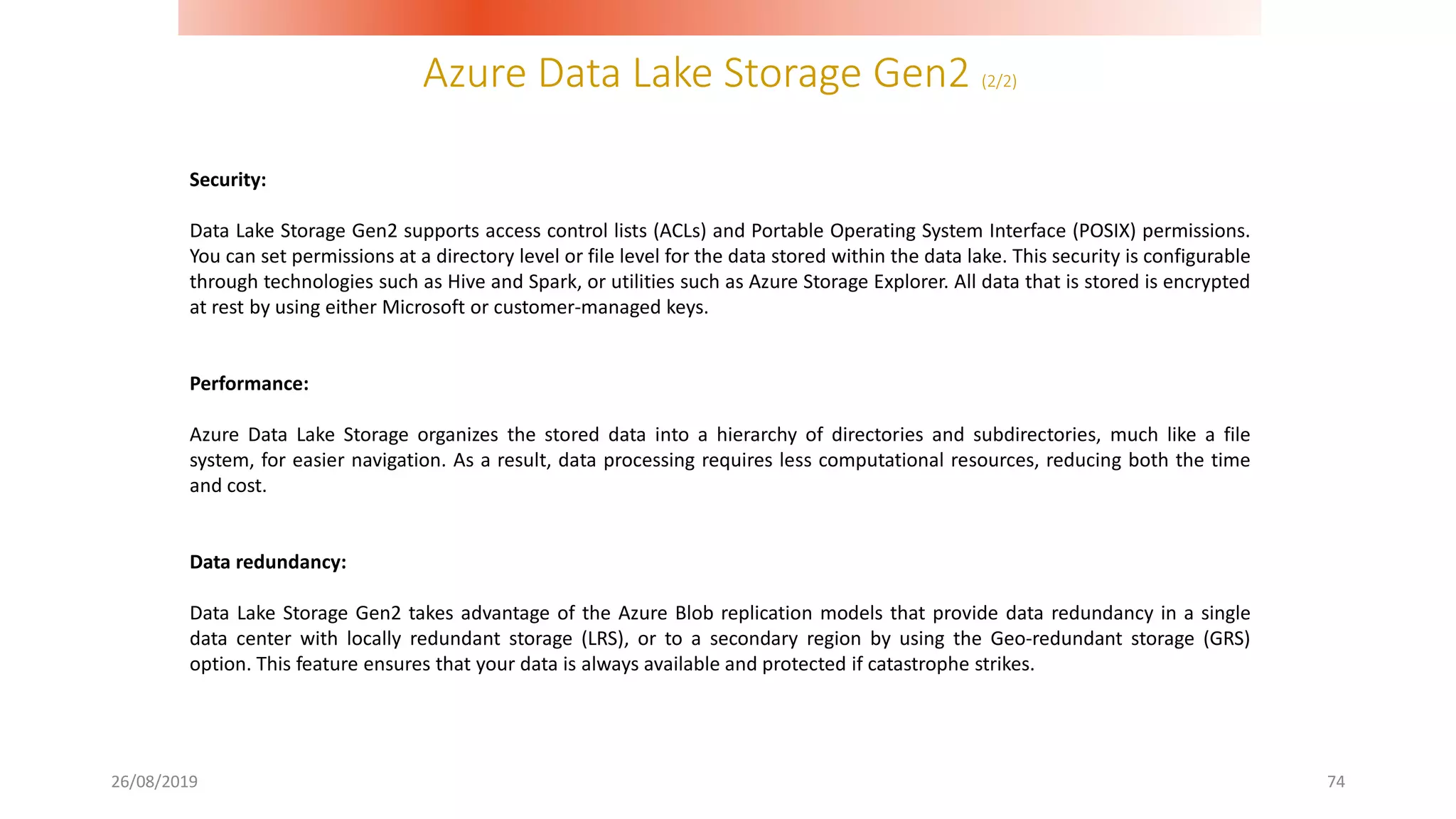 Azure Data Lake Storage Gen2 (2/2)
26/08/2019 74
Security:
Data Lake Storage Gen2 supports access control lists (ACLs) and Portable Operating System Interface (POSIX) permissions.
You can set permissions at a directory level or file level for the data stored within the data lake. This security is configurable
through technologies such as Hive and Spark, or utilities such as Azure Storage Explorer. All data that is stored is encrypted
at rest by using either Microsoft or customer-managed keys.
Performance:
Azure Data Lake Storage organizes the stored data into a hierarchy of directories and subdirectories, much like a file
system, for easier navigation. As a result, data processing requires less computational resources, reducing both the time
and cost.
Data redundancy:
Data Lake Storage Gen2 takes advantage of the Azure Blob replication models that provide data redundancy in a single
data center with locally redundant storage (LRS), or to a secondary region by using the Geo-redundant storage (GRS)
option. This feature ensures that your data is always available and protected if catastrophe strikes.
 