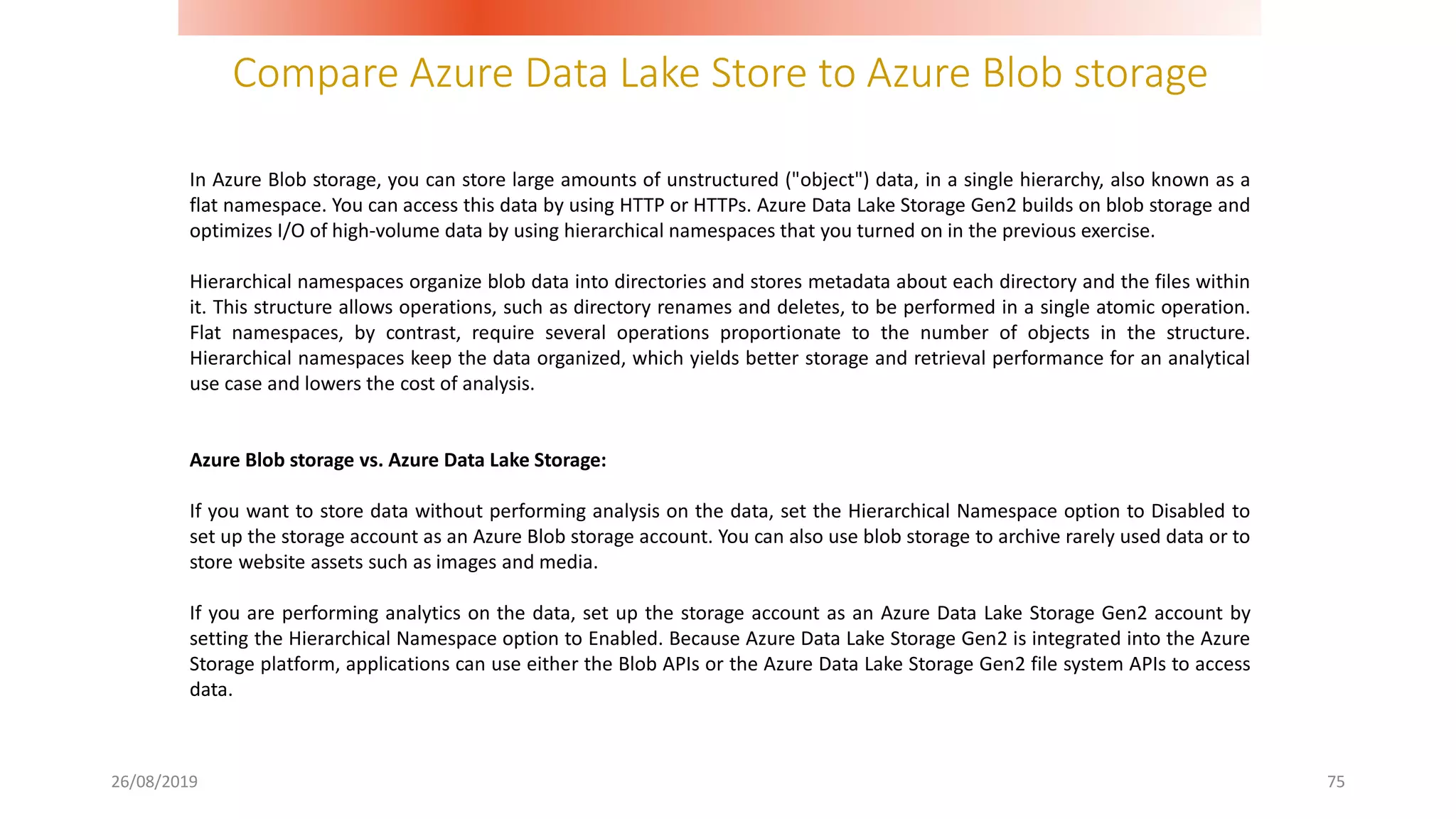 Compare Azure Data Lake Store to Azure Blob storage
26/08/2019 75
In Azure Blob storage, you can store large amounts of unstructured ("object") data, in a single hierarchy, also known as a
flat namespace. You can access this data by using HTTP or HTTPs. Azure Data Lake Storage Gen2 builds on blob storage and
optimizes I/O of high-volume data by using hierarchical namespaces that you turned on in the previous exercise.
Hierarchical namespaces organize blob data into directories and stores metadata about each directory and the files within
it. This structure allows operations, such as directory renames and deletes, to be performed in a single atomic operation.
Flat namespaces, by contrast, require several operations proportionate to the number of objects in the structure.
Hierarchical namespaces keep the data organized, which yields better storage and retrieval performance for an analytical
use case and lowers the cost of analysis.
Azure Blob storage vs. Azure Data Lake Storage:
If you want to store data without performing analysis on the data, set the Hierarchical Namespace option to Disabled to
set up the storage account as an Azure Blob storage account. You can also use blob storage to archive rarely used data or to
store website assets such as images and media.
If you are performing analytics on the data, set up the storage account as an Azure Data Lake Storage Gen2 account by
setting the Hierarchical Namespace option to Enabled. Because Azure Data Lake Storage Gen2 is integrated into the Azure
Storage platform, applications can use either the Blob APIs or the Azure Data Lake Storage Gen2 file system APIs to access
data.
 