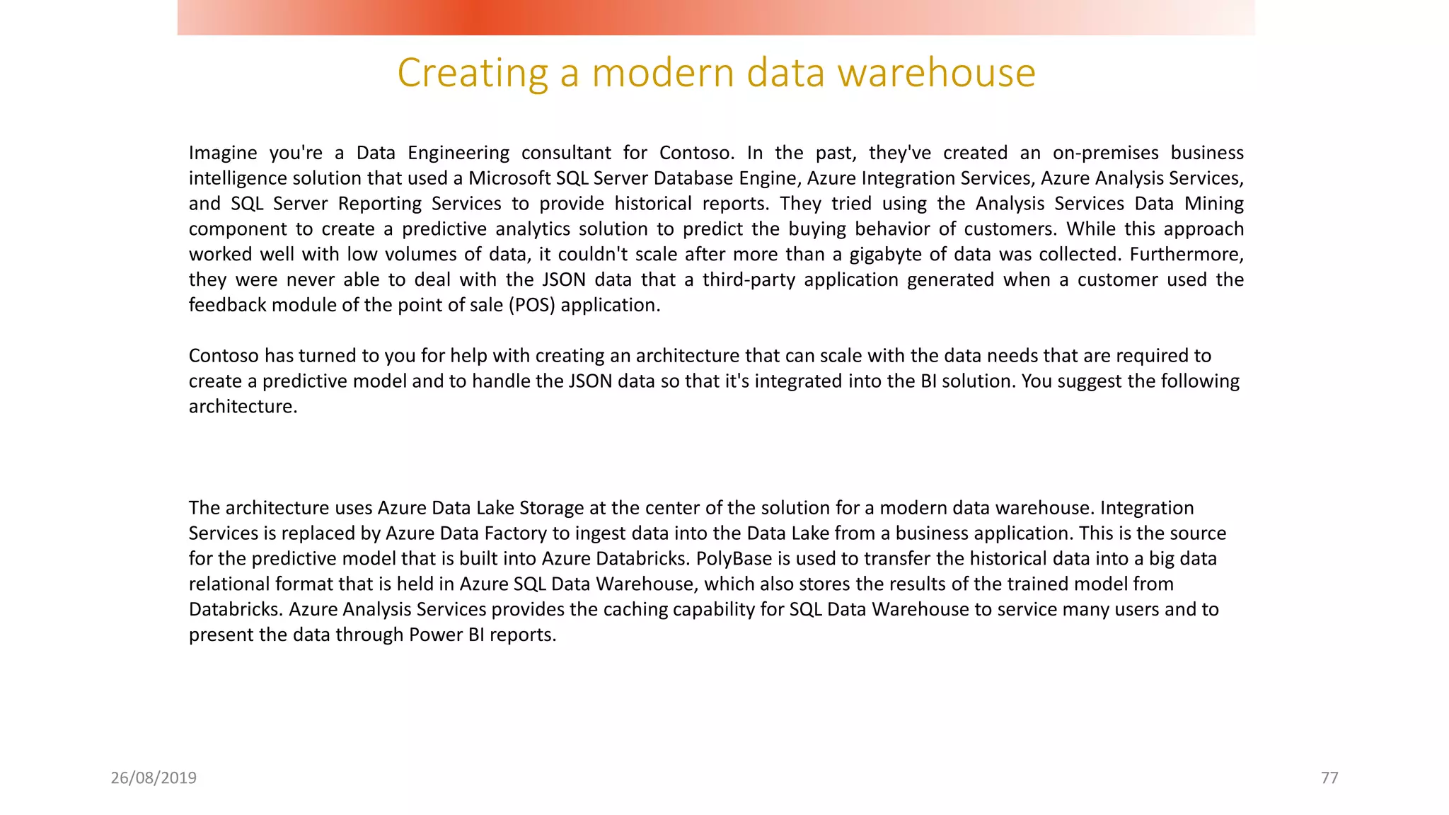Creating a modern data warehouse
26/08/2019 77
Imagine you're a Data Engineering consultant for Contoso. In the past, they've created an on-premises business
intelligence solution that used a Microsoft SQL Server Database Engine, Azure Integration Services, Azure Analysis Services,
and SQL Server Reporting Services to provide historical reports. They tried using the Analysis Services Data Mining
component to create a predictive analytics solution to predict the buying behavior of customers. While this approach
worked well with low volumes of data, it couldn't scale after more than a gigabyte of data was collected. Furthermore,
they were never able to deal with the JSON data that a third-party application generated when a customer used the
feedback module of the point of sale (POS) application.
Contoso has turned to you for help with creating an architecture that can scale with the data needs that are required to
create a predictive model and to handle the JSON data so that it's integrated into the BI solution. You suggest the following
architecture.
The architecture uses Azure Data Lake Storage at the center of the solution for a modern data warehouse. Integration
Services is replaced by Azure Data Factory to ingest data into the Data Lake from a business application. This is the source
for the predictive model that is built into Azure Databricks. PolyBase is used to transfer the historical data into a big data
relational format that is held in Azure SQL Data Warehouse, which also stores the results of the trained model from
Databricks. Azure Analysis Services provides the caching capability for SQL Data Warehouse to service many users and to
present the data through Power BI reports.
 