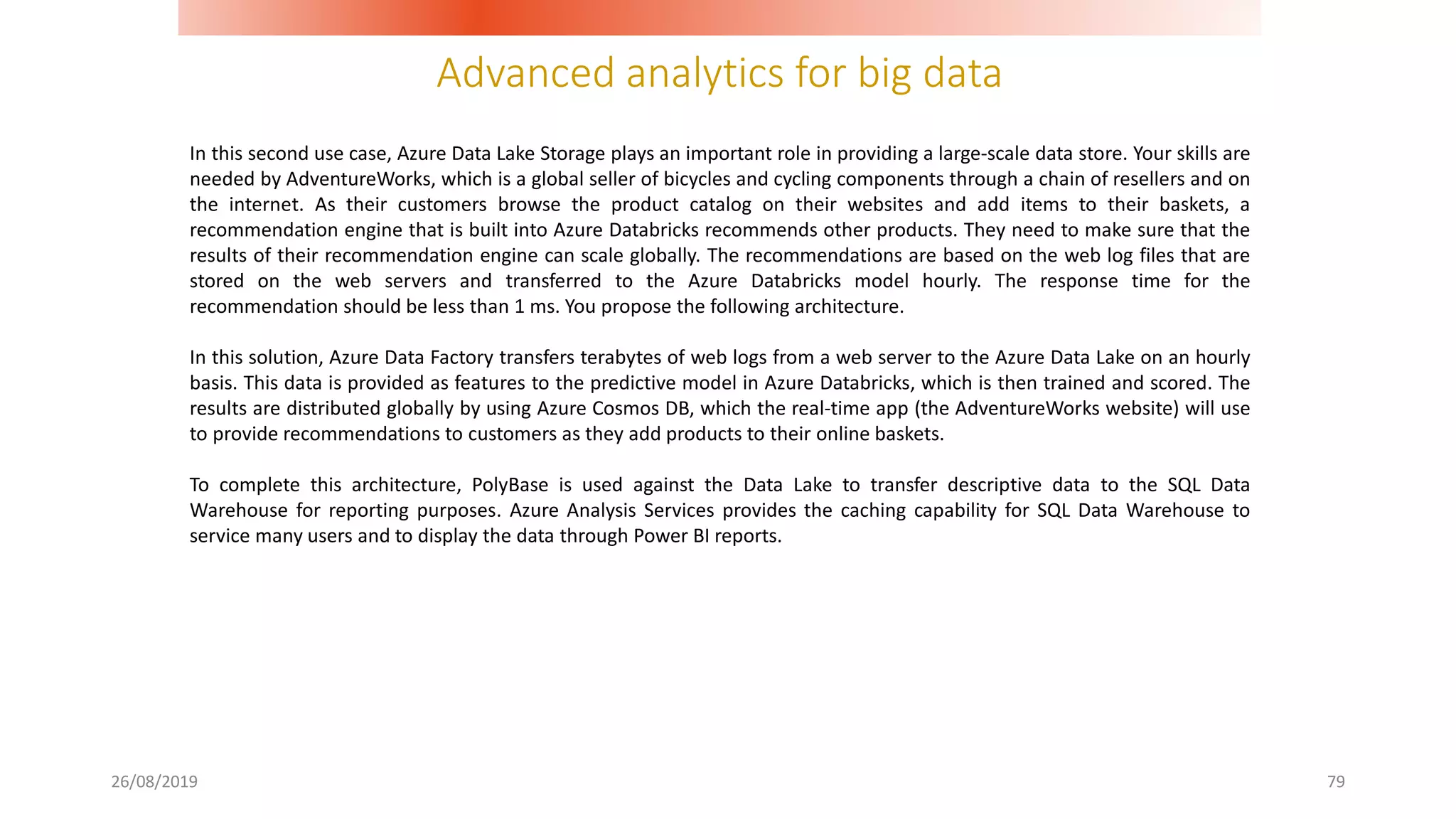 Advanced analytics for big data
26/08/2019 79
In this second use case, Azure Data Lake Storage plays an important role in providing a large-scale data store. Your skills are
needed by AdventureWorks, which is a global seller of bicycles and cycling components through a chain of resellers and on
the internet. As their customers browse the product catalog on their websites and add items to their baskets, a
recommendation engine that is built into Azure Databricks recommends other products. They need to make sure that the
results of their recommendation engine can scale globally. The recommendations are based on the web log files that are
stored on the web servers and transferred to the Azure Databricks model hourly. The response time for the
recommendation should be less than 1 ms. You propose the following architecture.
In this solution, Azure Data Factory transfers terabytes of web logs from a web server to the Azure Data Lake on an hourly
basis. This data is provided as features to the predictive model in Azure Databricks, which is then trained and scored. The
results are distributed globally by using Azure Cosmos DB, which the real-time app (the AdventureWorks website) will use
to provide recommendations to customers as they add products to their online baskets.
To complete this architecture, PolyBase is used against the Data Lake to transfer descriptive data to the SQL Data
Warehouse for reporting purposes. Azure Analysis Services provides the caching capability for SQL Data Warehouse to
service many users and to display the data through Power BI reports.
 