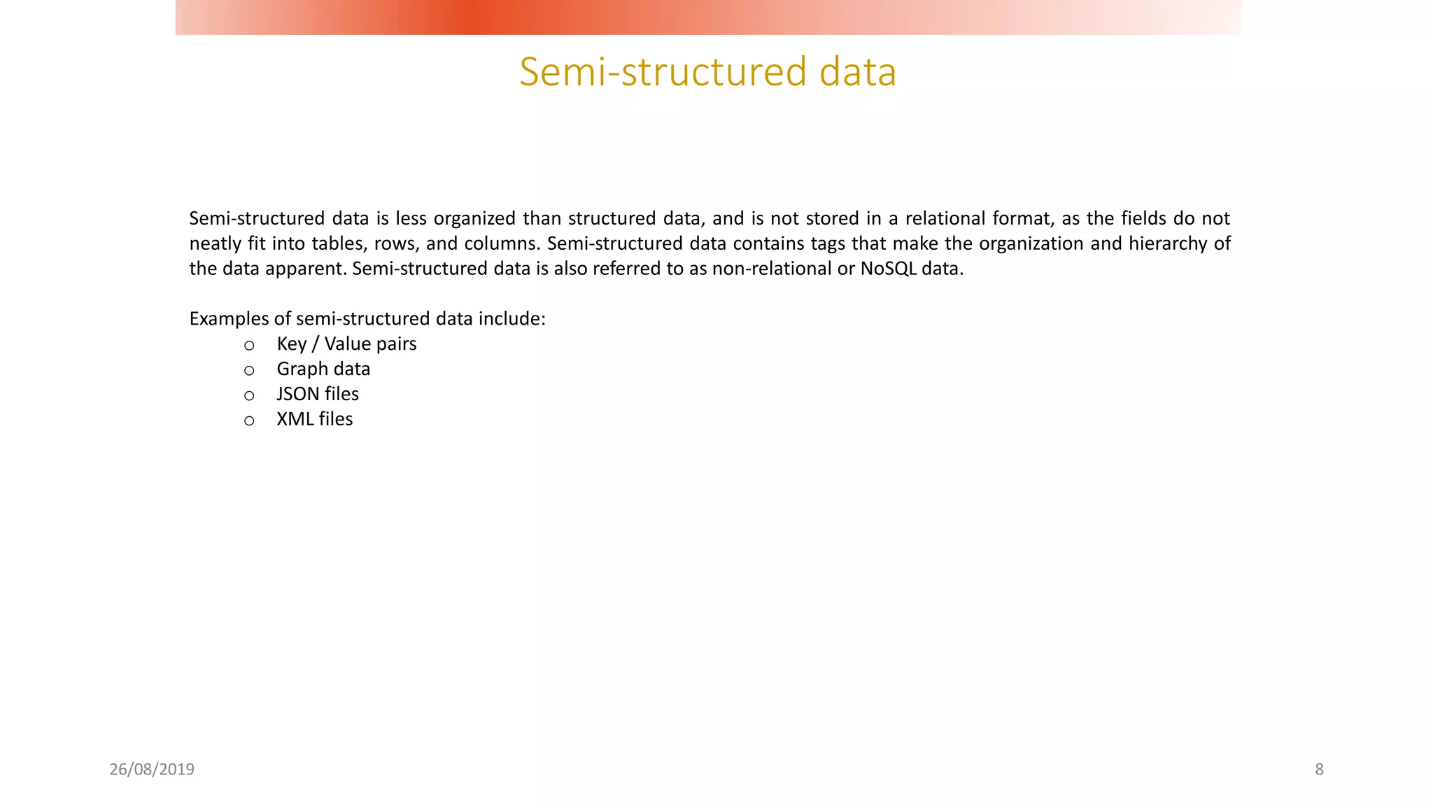 Semi-structured data
26/08/2019 8
Semi-structured data is less organized than structured data, and is not stored in a relational format, as the fields do not
neatly fit into tables, rows, and columns. Semi-structured data contains tags that make the organization and hierarchy of
the data apparent. Semi-structured data is also referred to as non-relational or NoSQL data.
Examples of semi-structured data include:
o Key / Value pairs
o Graph data
o JSON files
o XML files
 