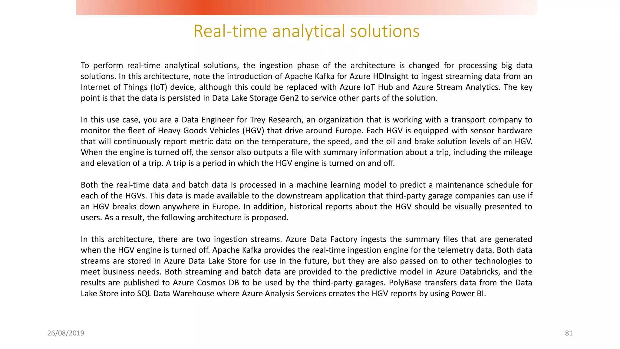 Real-time analytical solutions
26/08/2019 81
To perform real-time analytical solutions, the ingestion phase of the architecture is changed for processing big data
solutions. In this architecture, note the introduction of Apache Kafka for Azure HDInsight to ingest streaming data from an
Internet of Things (IoT) device, although this could be replaced with Azure IoT Hub and Azure Stream Analytics. The key
point is that the data is persisted in Data Lake Storage Gen2 to service other parts of the solution.
In this use case, you are a Data Engineer for Trey Research, an organization that is working with a transport company to
monitor the fleet of Heavy Goods Vehicles (HGV) that drive around Europe. Each HGV is equipped with sensor hardware
that will continuously report metric data on the temperature, the speed, and the oil and brake solution levels of an HGV.
When the engine is turned off, the sensor also outputs a file with summary information about a trip, including the mileage
and elevation of a trip. A trip is a period in which the HGV engine is turned on and off.
Both the real-time data and batch data is processed in a machine learning model to predict a maintenance schedule for
each of the HGVs. This data is made available to the downstream application that third-party garage companies can use if
an HGV breaks down anywhere in Europe. In addition, historical reports about the HGV should be visually presented to
users. As a result, the following architecture is proposed.
In this architecture, there are two ingestion streams. Azure Data Factory ingests the summary files that are generated
when the HGV engine is turned off. Apache Kafka provides the real-time ingestion engine for the telemetry data. Both data
streams are stored in Azure Data Lake Store for use in the future, but they are also passed on to other technologies to
meet business needs. Both streaming and batch data are provided to the predictive model in Azure Databricks, and the
results are published to Azure Cosmos DB to be used by the third-party garages. PolyBase transfers data from the Data
Lake Store into SQL Data Warehouse where Azure Analysis Services creates the HGV reports by using Power BI.
 