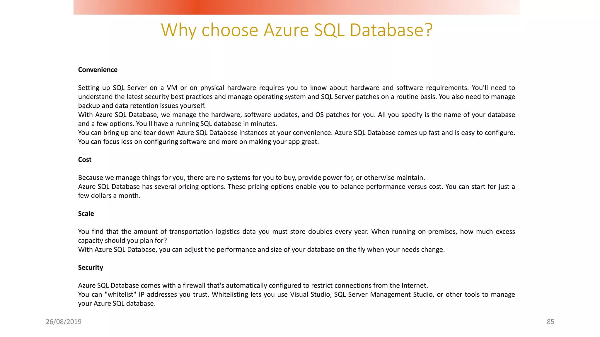Why choose Azure SQL Database?
26/08/2019 85
Convenience
Setting up SQL Server on a VM or on physical hardware requires you to know about hardware and software requirements. You'll need to
understand the latest security best practices and manage operating system and SQL Server patches on a routine basis. You also need to manage
backup and data retention issues yourself.
With Azure SQL Database, we manage the hardware, software updates, and OS patches for you. All you specify is the name of your database
and a few options. You'll have a running SQL database in minutes.
You can bring up and tear down Azure SQL Database instances at your convenience. Azure SQL Database comes up fast and is easy to configure.
You can focus less on configuring software and more on making your app great.
Cost
Because we manage things for you, there are no systems for you to buy, provide power for, or otherwise maintain.
Azure SQL Database has several pricing options. These pricing options enable you to balance performance versus cost. You can start for just a
few dollars a month.
Scale
You find that the amount of transportation logistics data you must store doubles every year. When running on-premises, how much excess
capacity should you plan for?
With Azure SQL Database, you can adjust the performance and size of your database on the fly when your needs change.
Security
Azure SQL Database comes with a firewall that's automatically configured to restrict connections from the Internet.
You can "whitelist" IP addresses you trust. Whitelisting lets you use Visual Studio, SQL Server Management Studio, or other tools to manage
your Azure SQL database.
 