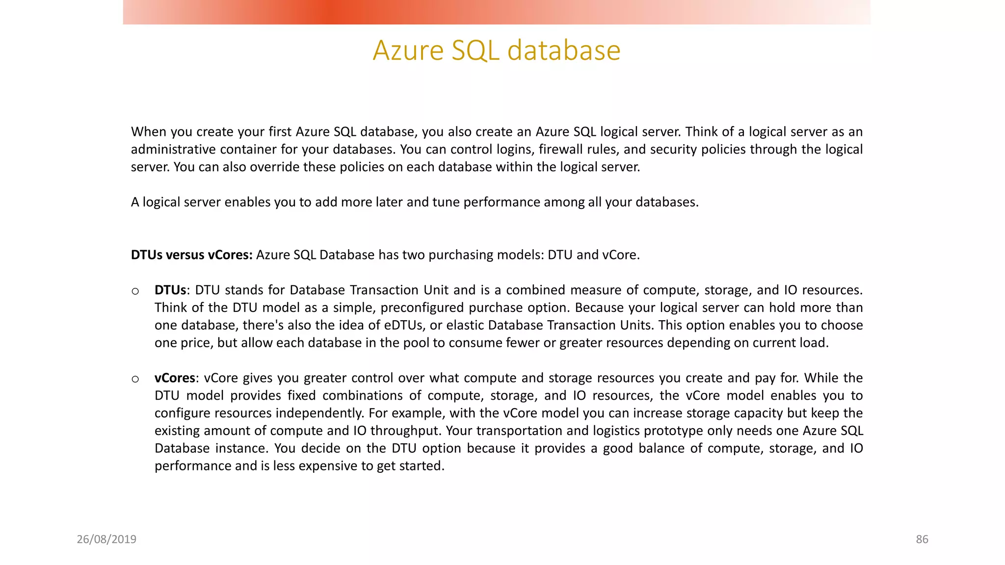 Azure SQL database
26/08/2019 86
When you create your first Azure SQL database, you also create an Azure SQL logical server. Think of a logical server as an
administrative container for your databases. You can control logins, firewall rules, and security policies through the logical
server. You can also override these policies on each database within the logical server.
A logical server enables you to add more later and tune performance among all your databases.
DTUs versus vCores: Azure SQL Database has two purchasing models: DTU and vCore.
o DTUs: DTU stands for Database Transaction Unit and is a combined measure of compute, storage, and IO resources.
Think of the DTU model as a simple, preconfigured purchase option. Because your logical server can hold more than
one database, there's also the idea of eDTUs, or elastic Database Transaction Units. This option enables you to choose
one price, but allow each database in the pool to consume fewer or greater resources depending on current load.
o vCores: vCore gives you greater control over what compute and storage resources you create and pay for. While the
DTU model provides fixed combinations of compute, storage, and IO resources, the vCore model enables you to
configure resources independently. For example, with the vCore model you can increase storage capacity but keep the
existing amount of compute and IO throughput. Your transportation and logistics prototype only needs one Azure SQL
Database instance. You decide on the DTU option because it provides a good balance of compute, storage, and IO
performance and is less expensive to get started.
 