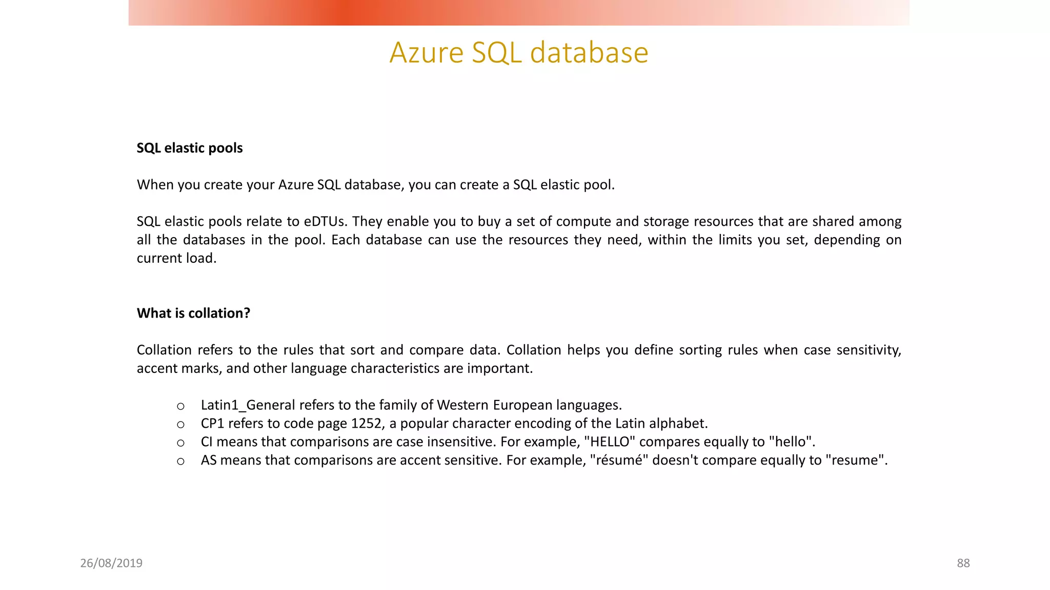 Azure SQL database
26/08/2019 88
SQL elastic pools
When you create your Azure SQL database, you can create a SQL elastic pool.
SQL elastic pools relate to eDTUs. They enable you to buy a set of compute and storage resources that are shared among
all the databases in the pool. Each database can use the resources they need, within the limits you set, depending on
current load.
What is collation?
Collation refers to the rules that sort and compare data. Collation helps you define sorting rules when case sensitivity,
accent marks, and other language characteristics are important.
o Latin1_General refers to the family of Western European languages.
o CP1 refers to code page 1252, a popular character encoding of the Latin alphabet.
o CI means that comparisons are case insensitive. For example, "HELLO" compares equally to "hello".
o AS means that comparisons are accent sensitive. For example, "résumé" doesn't compare equally to "resume".
 