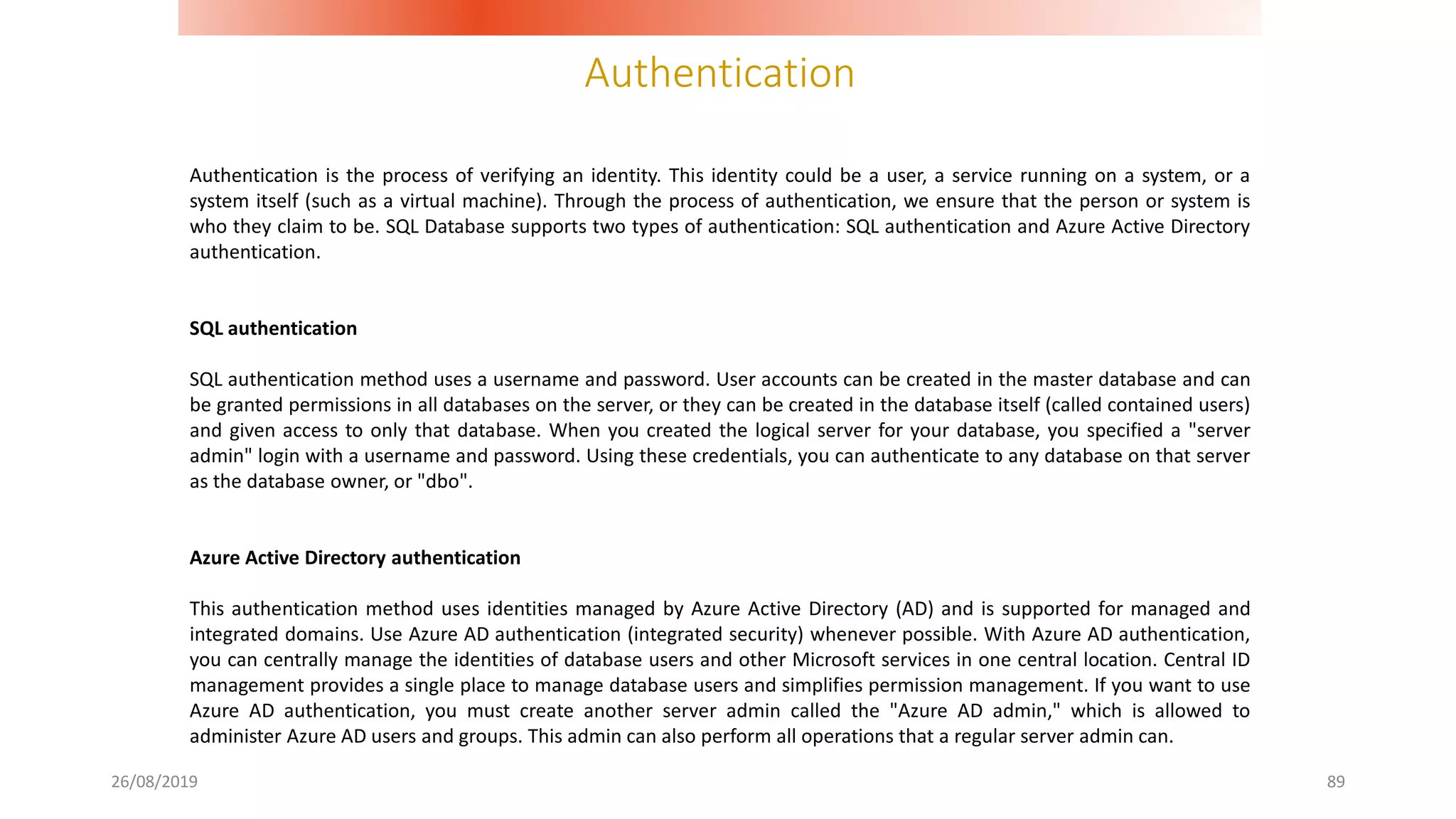 Authentication
26/08/2019 89
Authentication is the process of verifying an identity. This identity could be a user, a service running on a system, or a
system itself (such as a virtual machine). Through the process of authentication, we ensure that the person or system is
who they claim to be. SQL Database supports two types of authentication: SQL authentication and Azure Active Directory
authentication.
SQL authentication
SQL authentication method uses a username and password. User accounts can be created in the master database and can
be granted permissions in all databases on the server, or they can be created in the database itself (called contained users)
and given access to only that database. When you created the logical server for your database, you specified a "server
admin" login with a username and password. Using these credentials, you can authenticate to any database on that server
as the database owner, or "dbo".
Azure Active Directory authentication
This authentication method uses identities managed by Azure Active Directory (AD) and is supported for managed and
integrated domains. Use Azure AD authentication (integrated security) whenever possible. With Azure AD authentication,
you can centrally manage the identities of database users and other Microsoft services in one central location. Central ID
management provides a single place to manage database users and simplifies permission management. If you want to use
Azure AD authentication, you must create another server admin called the "Azure AD admin," which is allowed to
administer Azure AD users and groups. This admin can also perform all operations that a regular server admin can.
 