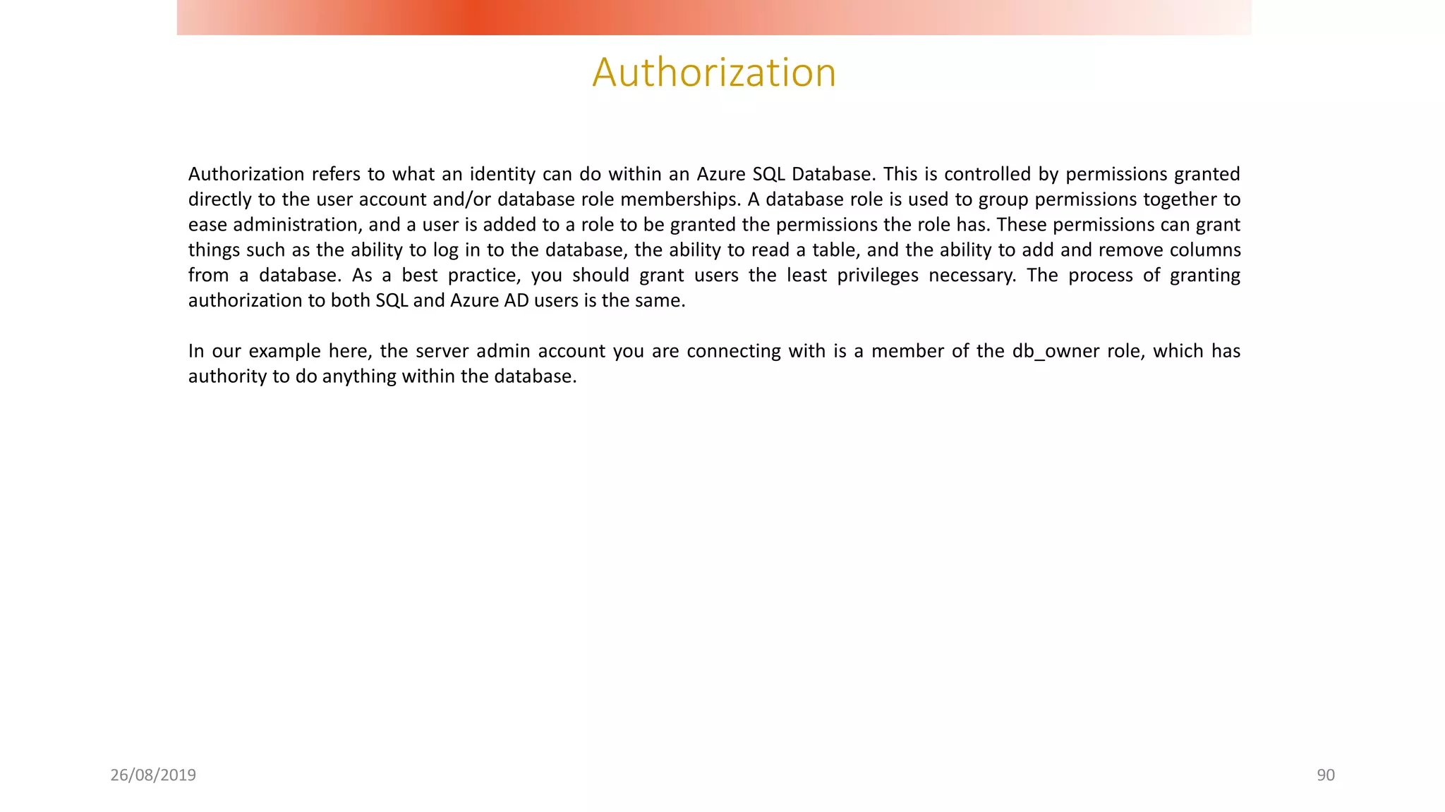 Authorization
26/08/2019 90
Authorization refers to what an identity can do within an Azure SQL Database. This is controlled by permissions granted
directly to the user account and/or database role memberships. A database role is used to group permissions together to
ease administration, and a user is added to a role to be granted the permissions the role has. These permissions can grant
things such as the ability to log in to the database, the ability to read a table, and the ability to add and remove columns
from a database. As a best practice, you should grant users the least privileges necessary. The process of granting
authorization to both SQL and Azure AD users is the same.
In our example here, the server admin account you are connecting with is a member of the db_owner role, which has
authority to do anything within the database.
 