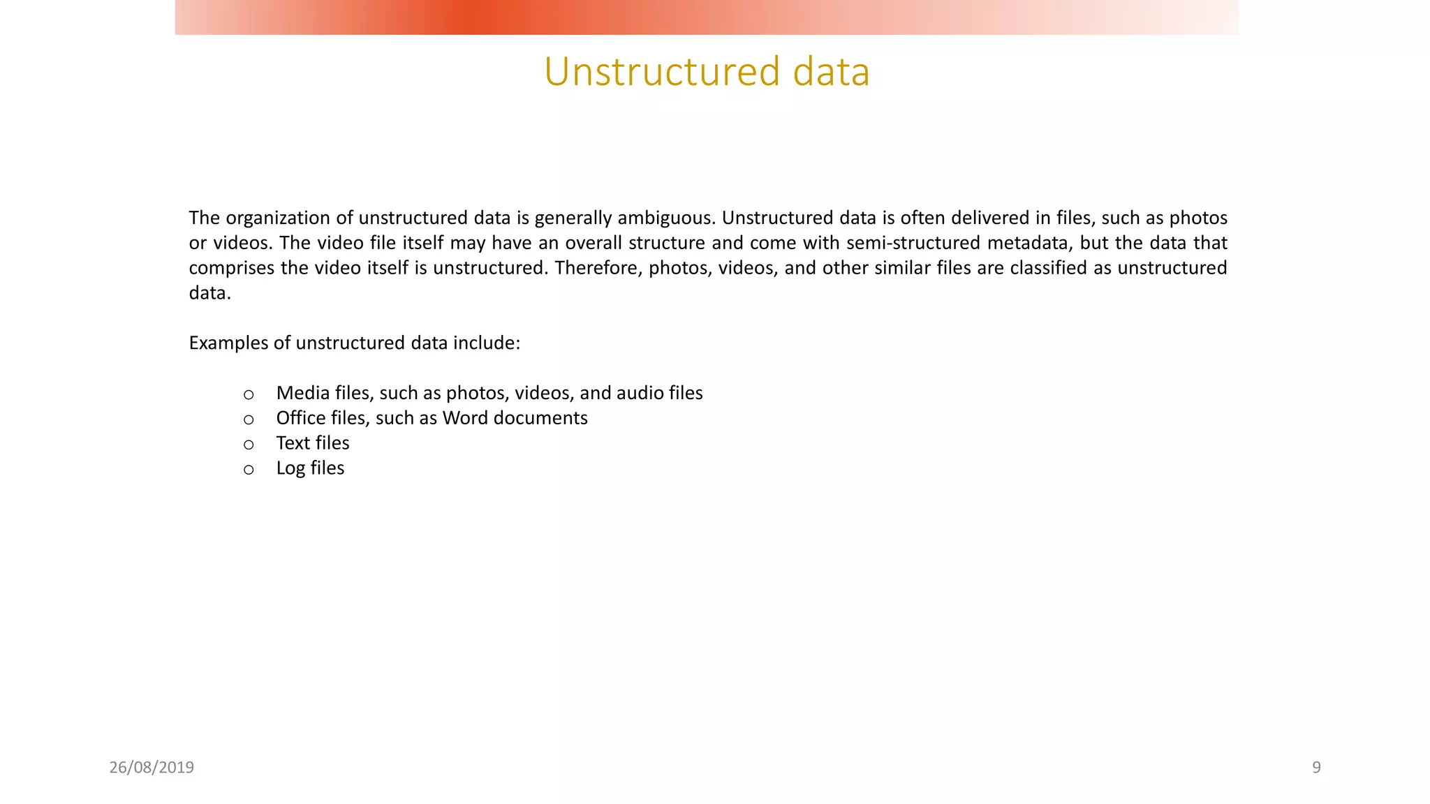 Unstructured data
26/08/2019 9
The organization of unstructured data is generally ambiguous. Unstructured data is often delivered in files, such as photos
or videos. The video file itself may have an overall structure and come with semi-structured metadata, but the data that
comprises the video itself is unstructured. Therefore, photos, videos, and other similar files are classified as unstructured
data.
Examples of unstructured data include:
o Media files, such as photos, videos, and audio files
o Office files, such as Word documents
o Text files
o Log files
 