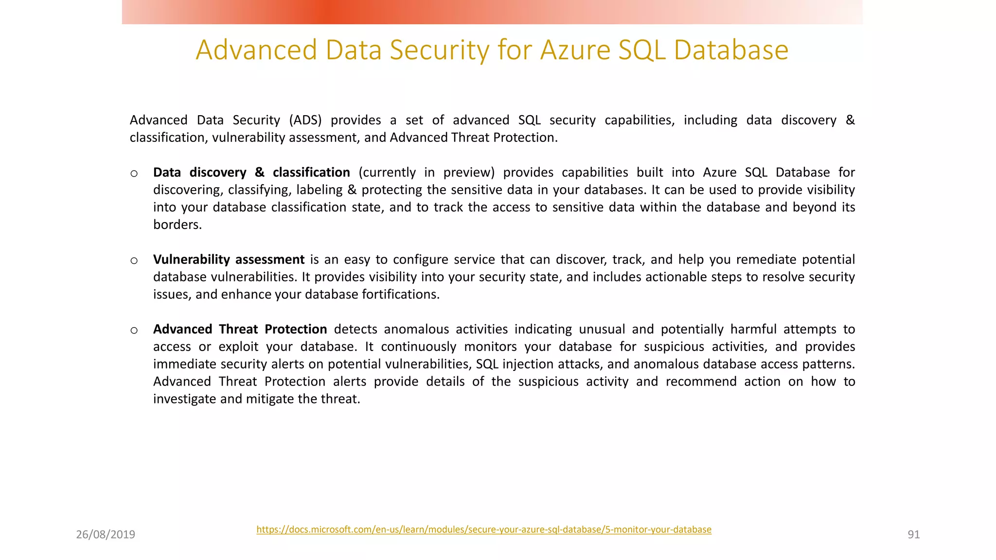 Advanced Data Security for Azure SQL Database
26/08/2019 91
Advanced Data Security (ADS) provides a set of advanced SQL security capabilities, including data discovery &
classification, vulnerability assessment, and Advanced Threat Protection.
o Data discovery & classification (currently in preview) provides capabilities built into Azure SQL Database for
discovering, classifying, labeling & protecting the sensitive data in your databases. It can be used to provide visibility
into your database classification state, and to track the access to sensitive data within the database and beyond its
borders.
o Vulnerability assessment is an easy to configure service that can discover, track, and help you remediate potential
database vulnerabilities. It provides visibility into your security state, and includes actionable steps to resolve security
issues, and enhance your database fortifications.
o Advanced Threat Protection detects anomalous activities indicating unusual and potentially harmful attempts to
access or exploit your database. It continuously monitors your database for suspicious activities, and provides
immediate security alerts on potential vulnerabilities, SQL injection attacks, and anomalous database access patterns.
Advanced Threat Protection alerts provide details of the suspicious activity and recommend action on how to
investigate and mitigate the threat.
https://docs.microsoft.com/en-us/learn/modules/secure-your-azure-sql-database/5-monitor-your-database
 