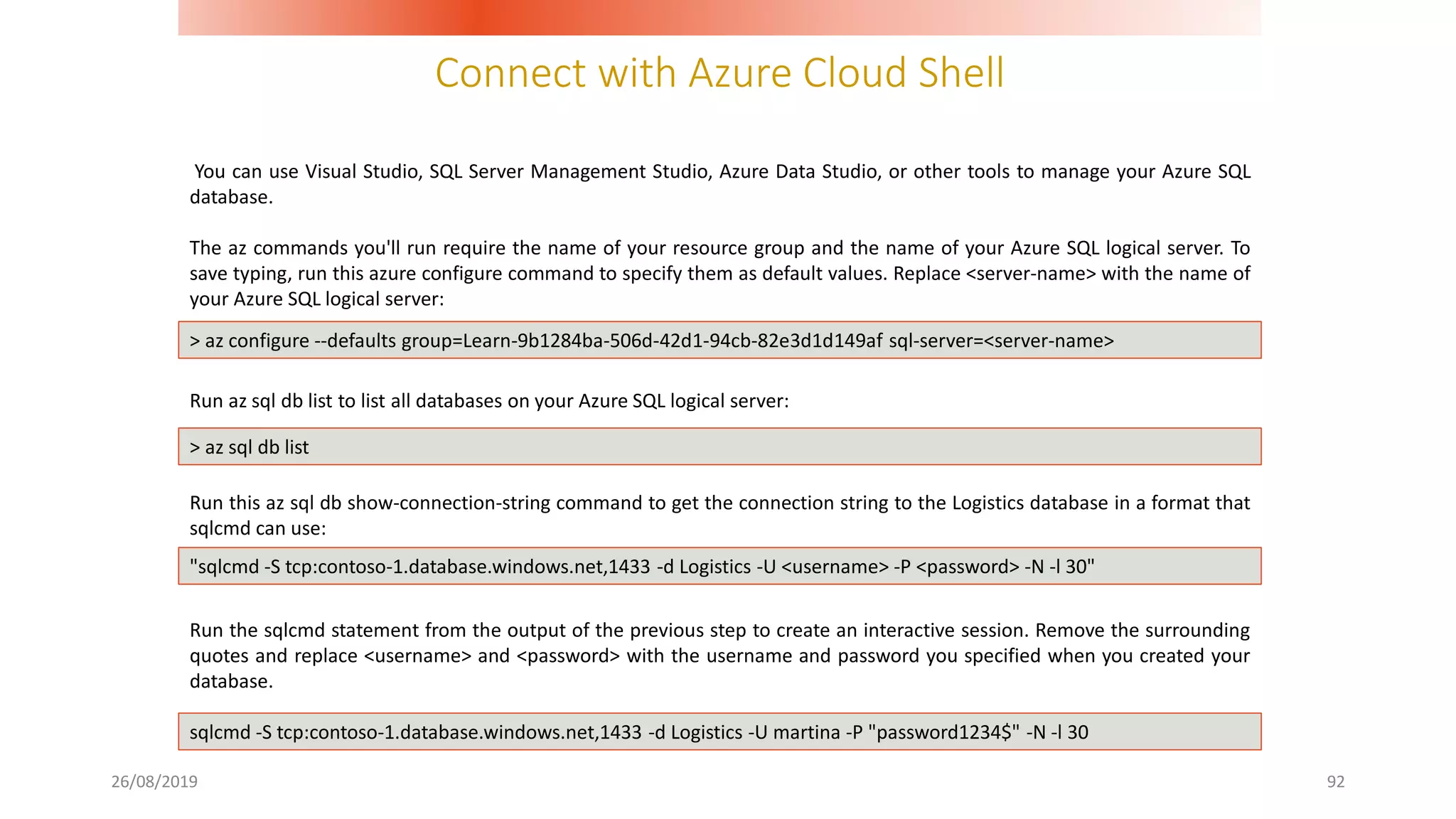 Connect with Azure Cloud Shell
26/08/2019 92
You can use Visual Studio, SQL Server Management Studio, Azure Data Studio, or other tools to manage your Azure SQL
database.
The az commands you'll run require the name of your resource group and the name of your Azure SQL logical server. To
save typing, run this azure configure command to specify them as default values. Replace <server-name> with the name of
your Azure SQL logical server:
Run az sql db list to list all databases on your Azure SQL logical server:
Run this az sql db show-connection-string command to get the connection string to the Logistics database in a format that
sqlcmd can use:
Run the sqlcmd statement from the output of the previous step to create an interactive session. Remove the surrounding
quotes and replace <username> and <password> with the username and password you specified when you created your
database.
> az configure --defaults group=Learn-9b1284ba-506d-42d1-94cb-82e3d1d149af sql-server=<server-name>
> az sql db list
"sqlcmd -S tcp:contoso-1.database.windows.net,1433 -d Logistics -U <username> -P <password> -N -l 30"
sqlcmd -S tcp:contoso-1.database.windows.net,1433 -d Logistics -U martina -P "password1234$" -N -l 30
 