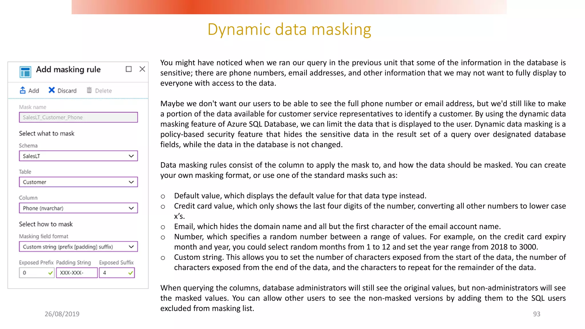 Dynamic data masking
26/08/2019 93
You might have noticed when we ran our query in the previous unit that some of the information in the database is
sensitive; there are phone numbers, email addresses, and other information that we may not want to fully display to
everyone with access to the data.
Maybe we don't want our users to be able to see the full phone number or email address, but we'd still like to make
a portion of the data available for customer service representatives to identify a customer. By using the dynamic data
masking feature of Azure SQL Database, we can limit the data that is displayed to the user. Dynamic data masking is a
policy-based security feature that hides the sensitive data in the result set of a query over designated database
fields, while the data in the database is not changed.
Data masking rules consist of the column to apply the mask to, and how the data should be masked. You can create
your own masking format, or use one of the standard masks such as:
o Default value, which displays the default value for that data type instead.
o Credit card value, which only shows the last four digits of the number, converting all other numbers to lower case
x’s.
o Email, which hides the domain name and all but the first character of the email account name.
o Number, which specifies a random number between a range of values. For example, on the credit card expiry
month and year, you could select random months from 1 to 12 and set the year range from 2018 to 3000.
o Custom string. This allows you to set the number of characters exposed from the start of the data, the number of
characters exposed from the end of the data, and the characters to repeat for the remainder of the data.
When querying the columns, database administrators will still see the original values, but non-administrators will see
the masked values. You can allow other users to see the non-masked versions by adding them to the SQL users
excluded from masking list.
 