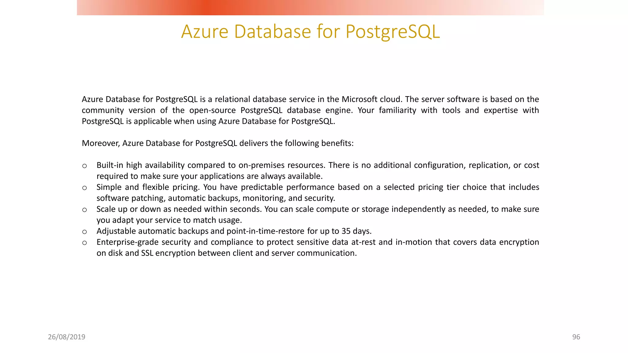Azure Database for PostgreSQL
26/08/2019 96
Azure Database for PostgreSQL is a relational database service in the Microsoft cloud. The server software is based on the
community version of the open-source PostgreSQL database engine. Your familiarity with tools and expertise with
PostgreSQL is applicable when using Azure Database for PostgreSQL.
Moreover, Azure Database for PostgreSQL delivers the following benefits:
o Built-in high availability compared to on-premises resources. There is no additional configuration, replication, or cost
required to make sure your applications are always available.
o Simple and flexible pricing. You have predictable performance based on a selected pricing tier choice that includes
software patching, automatic backups, monitoring, and security.
o Scale up or down as needed within seconds. You can scale compute or storage independently as needed, to make sure
you adapt your service to match usage.
o Adjustable automatic backups and point-in-time-restore for up to 35 days.
o Enterprise-grade security and compliance to protect sensitive data at-rest and in-motion that covers data encryption
on disk and SSL encryption between client and server communication.
 