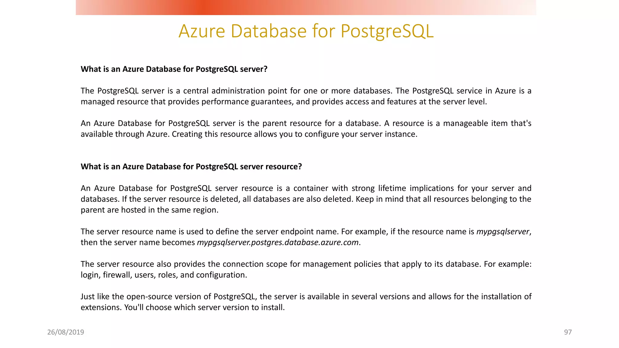Azure Database for PostgreSQL
26/08/2019 97
What is an Azure Database for PostgreSQL server?
The PostgreSQL server is a central administration point for one or more databases. The PostgreSQL service in Azure is a
managed resource that provides performance guarantees, and provides access and features at the server level.
An Azure Database for PostgreSQL server is the parent resource for a database. A resource is a manageable item that's
available through Azure. Creating this resource allows you to configure your server instance.
What is an Azure Database for PostgreSQL server resource?
An Azure Database for PostgreSQL server resource is a container with strong lifetime implications for your server and
databases. If the server resource is deleted, all databases are also deleted. Keep in mind that all resources belonging to the
parent are hosted in the same region.
The server resource name is used to define the server endpoint name. For example, if the resource name is mypgsqlserver,
then the server name becomes mypgsqlserver.postgres.database.azure.com.
The server resource also provides the connection scope for management policies that apply to its database. For example:
login, firewall, users, roles, and configuration.
Just like the open-source version of PostgreSQL, the server is available in several versions and allows for the installation of
extensions. You'll choose which server version to install.
 