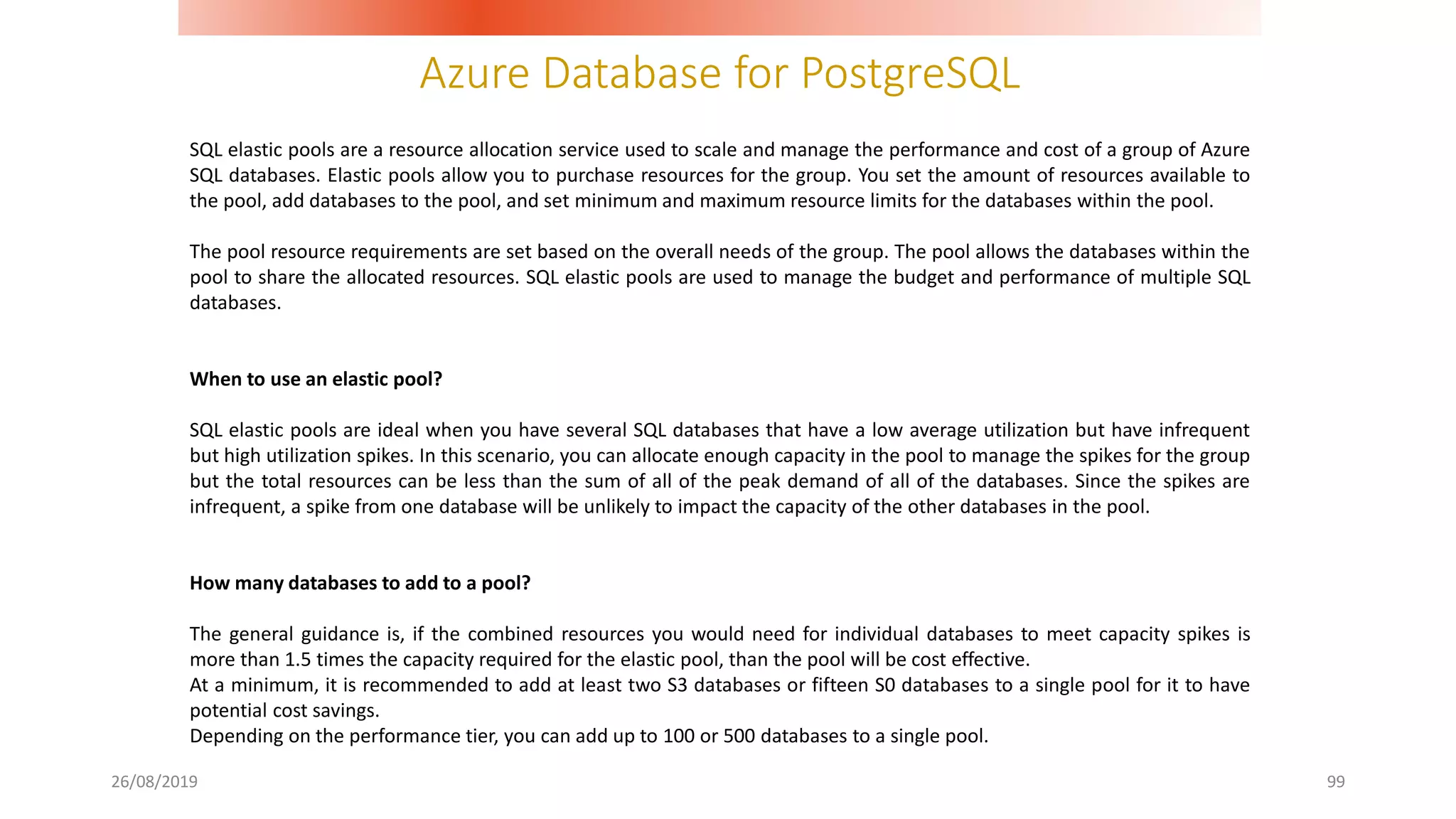 Azure Database for PostgreSQL
26/08/2019 99
SQL elastic pools are a resource allocation service used to scale and manage the performance and cost of a group of Azure
SQL databases. Elastic pools allow you to purchase resources for the group. You set the amount of resources available to
the pool, add databases to the pool, and set minimum and maximum resource limits for the databases within the pool.
The pool resource requirements are set based on the overall needs of the group. The pool allows the databases within the
pool to share the allocated resources. SQL elastic pools are used to manage the budget and performance of multiple SQL
databases.
When to use an elastic pool?
SQL elastic pools are ideal when you have several SQL databases that have a low average utilization but have infrequent
but high utilization spikes. In this scenario, you can allocate enough capacity in the pool to manage the spikes for the group
but the total resources can be less than the sum of all of the peak demand of all of the databases. Since the spikes are
infrequent, a spike from one database will be unlikely to impact the capacity of the other databases in the pool.
How many databases to add to a pool?
The general guidance is, if the combined resources you would need for individual databases to meet capacity spikes is
more than 1.5 times the capacity required for the elastic pool, than the pool will be cost effective.
At a minimum, it is recommended to add at least two S3 databases or fifteen S0 databases to a single pool for it to have
potential cost savings.
Depending on the performance tier, you can add up to 100 or 500 databases to a single pool.
 