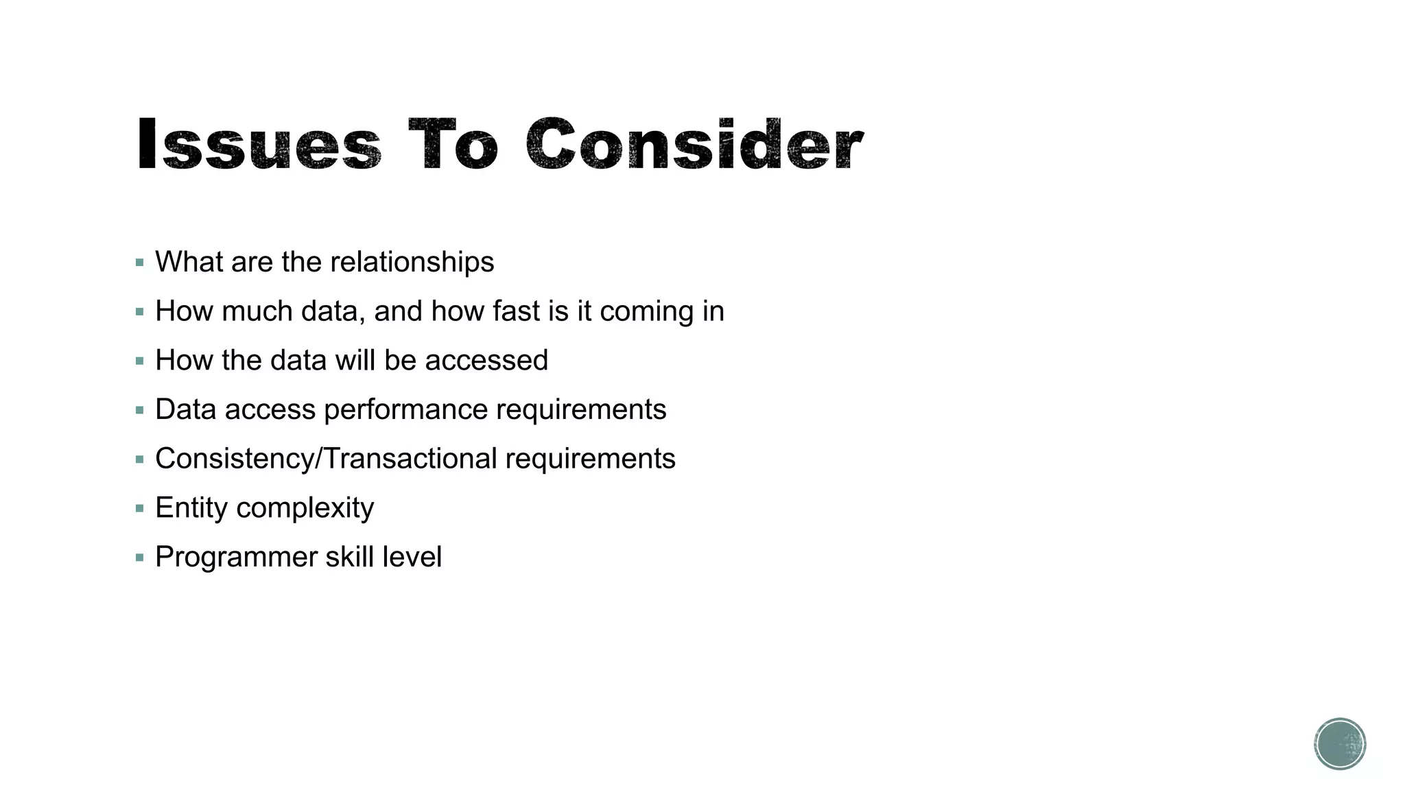  What are the relationships
 How much data, and how fast is it coming in
 How the data will be accessed
 Data access performance requirements
 Consistency/Transactional requirements
 Entity complexity
 Programmer skill level
 