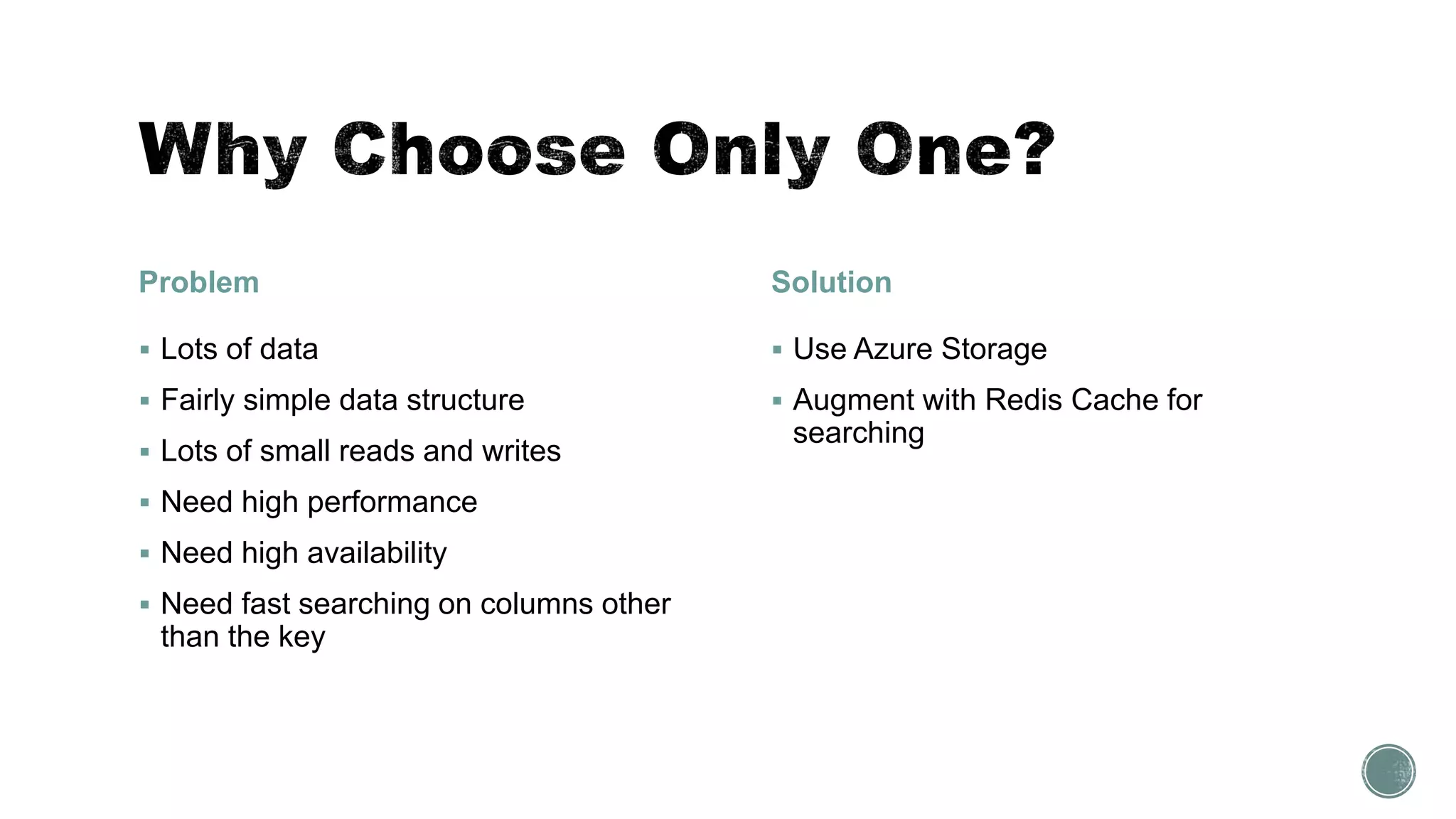 Problem
 Lots of data
 Fairly simple data structure
 Lots of small reads and writes
 Need high performance
 Need high availability
 Need fast searching on columns other
than the key
Solution
 Use Azure Storage
 Augment with Redis Cache for
searching
 